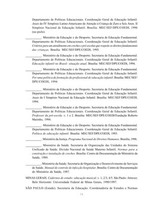 74
Departamento de Políticas Educacionais. Coordenação Geral de Educação Infantil.
Anais do IV Simpósio Latino-Americano de Atenção à Criança de Zero a Seis Anos. II
Simpósio Nacional de Educação Infantil. Brasília: MEC/SEF/DPE/COEDI, 1996
(no prelo).
__________. Ministério da Educação e do Desporto. Secretaria de Educação Fundamental.
Departamento de Políticas Educacionais. Coordenação Geral de Educação Infantil.
Critériosparaumatendimentoemcrechesepré-escolasquerespeiteosdireitosfundamentais
das crianças. Brasília: MEC/SEF/DPE/COEDI, 1995.
__________. Ministério da Educação e do Desporto. Secretaria de Educação Fundamental.
Departamento de Políticas Educacionais. Coordenação Geral de Educação Infantil.
Educação infantil no Brasil: situação atual. Brasília: MEC/SEF/DPE/COEDI, 1994.
__________. Ministério da Educação e do Desporto. Secretaria de Educação Fundamental.
Departamento de Políticas Educacionais. Coordenação Geral de Educação Infantil.
Por uma política de formação do profissional de educação infantil. Brasília: MEC/SEF/
DPE/COEDI, 1994.
__________. Ministério da Educação e do Desporto. Secretaria de Educação Fundamental.
Departamento de Políticas Educacionais. Coordenação Geral de Educação Infantil.
Anais do I Simpósio Nacional de Educação Infantil. Brasília: MEC/SEF/DPE/COEDI,
1994.
__________. Ministério da Educação e do Desporto. Secretaria de Educação Fundamental.
Departamento de Políticas Educacionais. Coordenação Geral de Educação Infantil.
Professor da pré-escola. v. 1 e 2. Brasília: MEC/SEF/DPE/COEDI/Fundação Roberto
Marinho, 1994.
__________. Ministério da Educação e do Desporto. Secretaria de Educação Fundamental.
Departamento de Políticas Educacionais. Coordenação Geral de Educação Infantil.
Política de educação infantil. Brasília: MEC/SEF/DPE/COEDI, 1993.
__________. Ministério da Justiça. Programa Nacional de Direitos Humanos. Brasília, 1996.
__________. Ministério da Saúde. Secretaria de Organização das Unidades do Sistema
Unificado de Saúde. Divisão Nacional de Saúde Materno Infantil. Normas para a
construção e instalação de creches. Brasília: Centro de Documentação do Ministério da
Saúde, 1989.
__________. Ministério da Saúde. Secretaria de Organização e Desenvolvimento de Serviços
de Saúde. Manual de controle de infecção hospitalar. Brasília: Centro de Documentação
do Ministério da Saúde, 1987.
MINAS GERAIS. Cadernos de estudo: educação musical, v. 1, 2/3, 4/5. São Paulo: Atravez;
Belo Horizonte: Universidade Federal de Minas Gerais, 1990/1997.
SÃO PAULO (Estado). Secretaria da Educação. Coordenadoria de Estudos e Normas
 