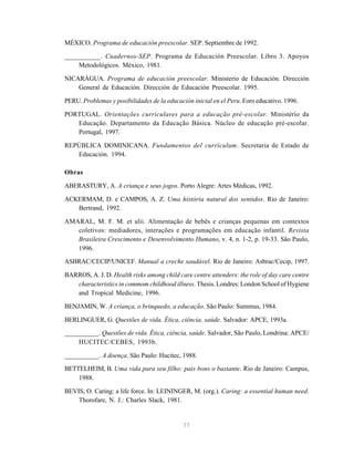 77
MÉXICO. Programa de educación preescolar. SEP. Septiembre de 1992.
__________. Cuadernos-SEP. Programa de Educación Preescolar. Libro 3. Apoyos
Metodológicos. México, 1981.
NICARÁGUA. Programa de educación preescolar. Ministerio de Educación. Dirección
General de Educación. Dirección de Educación Preescolar. 1995.
PERU. Problemas y posibilidades de la educación inicial en el Peru. Foro educativo. 1996.
PORTUGAL. Orientações curriculares para a educação pré-escolar. Ministério da
Educação. Departamento da Educação Básica. Núcleo de educação pré-escolar.
Portugal, 1997.
REPÚBLICA DOMINICANA. Fundamentos del currículum. Secretaria de Estado de
Educación. 1994.
Obras
ABERASTURY, A. A criança e seus jogos. Porto Alegre: Artes Médicas, 1992.
ACKERMAM, D. e CAMPOS, A. Z. Uma história natural dos sentidos. Rio de Janeiro:
Bertrand, 1992.
AMARAL, M. F. M. et alii. Alimentação de bebês e crianças pequenas em contextos
coletivos: mediadores, interações e programações em educação infantil. Revista
Brasileira Crescimento e Desenvolvimento Humano, v. 4, n. 1-2, p. 19-33. São Paulo,
1996.
ASBRAC/CECIP/UNICEF. Manual a creche saudável. Rio de Janeiro: Asbrac/Cecip, 1997.
BARROS, A. J. D. Health risks among child care centre attenders: the role of day care centre
characteristics in commom childhood illness. Thesis. Londres: London School of Hygiene
and Tropical Medicine, 1996.
BENJAMIN, W. A criança, o brinquedo, a educação. São Paulo: Summus, 1984.
BERLINGUER, G. Questões de vida. Ética, ciência, saúde. Salvador: APCE, 1993a.
__________. Questões de vida. Ética, ciência, saúde. Salvador, São Paulo, Londrina: APCE/
HUCITEC/CEBES, 1993b.
__________. A doença. São Paulo: Hucitec, 1988.
BETTELHEIM, B. Uma vida para seu filho: pais bons o bastante. Rio de Janeiro: Campus,
1988.
BEVIS, O. Caring: a life force. In: LEININGER, M. (org.). Caring: a essential human need.
Thorofare, N. J.: Charles Slack, 1981.
 