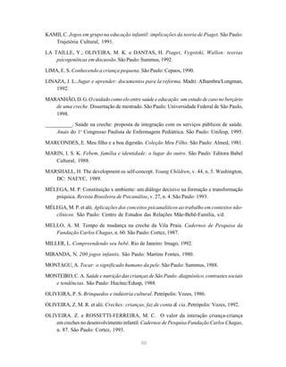 80
KAMII, C. Jogos em grupo na educação infantil: implicações da teoria de Piaget. São Paulo:
Trajetória Cultural, 1991.
LA TAILLE, Y.; OLIVEIRA, M. K. e DANTAS, H. Piaget, Vygotski, Wallon: teorias
psicogenéticas em discussão. São Paulo: Summus, 1992.
LIMA, E. S. Conhecendo a criança pequena. São Paulo: Cepaos, 1990.
LINAZA, J. L. Jugar e aprender: documentos para la reforma. Madri: Alhambra/Longman,
1992.
MARANHÃO, D. G. O cuidado como elo entre saúde e educação: um estudo de caso no berçário
de uma creche. Dissertação de mestrado. São Paulo: Universidade Federal de São Paulo,
1998.
__________. Saúde na creche: proposta de integração com os serviços públicos de saúde.
Anais do 1o
Congresso Paulista de Enfermagem Pediátrica. São Paulo: Unifesp, 1995.
MARCONDES, E. Meu filho e a boa digestão. Coleção Meu Filho. São Paulo: Almed, 1981.
MARIN, I. S. K. Febem, família e identidade: o lugar do outro. São Paulo: Editora Babel
Cultural, 1988.
MARSHALL, H. The development os self-concept. Young Children, v. 44, n. 5. Washington,
DC: NAEYC, 1989.
MÉLEGA, M. P. Constituição x ambiente: um diálogo decisivo na formação e transformação
psíquica. Revista Brasileira de Psicanálise, v. 27, n. 4. São Paulo: 1993.
MÉLEGA, M. P. et alii. Aplicações dos conceitos psicanalíticos ao trabalho em contextos não-
clínicos. São Paulo: Centro de Estudos das Relações Mãe-Bebê-Família, s/d.
MELLO, A. M. Tempo de mudança na creche da Vila Praia. Cadernos de Pesquisa da
Fundação Carlos Chagas, n. 60. São Paulo: Cortez, 1987.
MILLER, L. Compreendendo seu bebê. Rio de Janeiro: Imago, 1992.
MIRANDA, N. 200 jogos infantis. São Paulo: Martins Fontes, 1980.
MONTAGU, A. Tocar: o significado humano da pele. São Paulo: Summus, 1988.
MONTEIRO, C. A. Saúde e nutrição das crianças de São Paulo: diagnóstico, contrastes sociais
e tendências. São Paulo: Hucitec/Edusp, 1988.
OLIVEIRA, P. S. Brinquedos e indústria cultural. Petrópolis: Vozes, 1986.
OLIVEIRA, Z. M. R. et alii. Creches: crianças, faz de conta & cia. Petrópolis: Vozes, 1992.
OLIVEIRA. Z. e ROSSETTI-FERREIRA, M. C. O valor da interação criança-criança
em creches no desenvolvimento infantil. Cadernos de Pesquisa Fundação Carlos Chagas,
n. 87. São Paulo: Cortez, 1993.
 