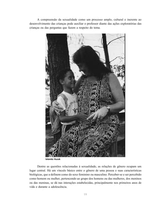 19
A compreensão da sexualidade como um processo amplo, cultural e inerente ao
desenvolvimento das crianças pode auxiliar o professor diante das ações exploratórias das
crianças ou das perguntas que fazem a respeito do tema.
Dentre as questões relacionadas à sexualidade, as relações de gênero ocupam um
lugar central. Há um vínculo básico entre o gênero de uma pessoa e suas características
biológicas, que a definem como do sexo feminino ou masculino. Perceber-se e ser percebido
como homem ou mulher, pertencendo ao grupo dos homens ou das mulheres, dos meninos
ou das meninas, se dá nas interações estabelecidas, principalmente nos primeiros anos de
vida e durante a adolescência.
Iolanda Huzak
 
