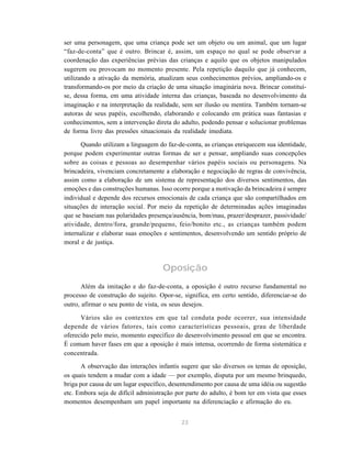 23
ser uma personagem, que uma criança pode ser um objeto ou um animal, que um lugar
“faz-de-conta” que é outro. Brincar é, assim, um espaço no qual se pode observar a
coordenação das experiências prévias das crianças e aquilo que os objetos manipulados
sugerem ou provocam no momento presente. Pela repetição daquilo que já conhecem,
utilizando a ativação da memória, atualizam seus conhecimentos prévios, ampliando-os e
transformando-os por meio da criação de uma situação imaginária nova. Brincar constitui-
se, dessa forma, em uma atividade interna das crianças, baseada no desenvolvimento da
imaginação e na interpretação da realidade, sem ser ilusão ou mentira. Também tornam-se
autoras de seus papéis, escolhendo, elaborando e colocando em prática suas fantasias e
conhecimentos, sem a intervenção direta do adulto, podendo pensar e solucionar problemas
de forma livre das pressões situacionais da realidade imediata.
Quando utilizam a linguagem do faz-de-conta, as crianças enriquecem sua identidade,
porque podem experimentar outras formas de ser e pensar, ampliando suas concepções
sobre as coisas e pessoas ao desempenhar vários papéis sociais ou personagens. Na
brincadeira, vivenciam concretamente a elaboração e negociação de regras de convivência,
assim como a elaboração de um sistema de representação dos diversos sentimentos, das
emoções e das construções humanas. Isso ocorre porque a motivação da brincadeira é sempre
individual e depende dos recursos emocionais de cada criança que são compartilhados em
situações de interação social. Por meio da repetição de determinadas ações imaginadas
que se baseiam nas polaridades presença/ausência, bom/mau, prazer/desprazer, passividade/
atividade, dentro/fora, grande/pequeno, feio/bonito etc., as crianças também podem
internalizar e elaborar suas emoções e sentimentos, desenvolvendo um sentido próprio de
moral e de justiça.
Oposição
Além da imitação e do faz-de-conta, a oposição é outro recurso fundamental no
processo de construção do sujeito. Opor-se, significa, em certo sentido, diferenciar-se do
outro, afirmar o seu ponto de vista, os seus desejos.
Vários são os contextos em que tal conduta pode ocorrer, sua intensidade
depende de vários fatores, tais como características pessoais, grau de liberdade
oferecido pelo meio, momento específico do desenvolvimento pessoal em que se encontra.
É comum haver fases em que a oposição é mais intensa, ocorrendo de forma sistemática e
concentrada.
A observação das interações infantis sugere que são diversos os temas de oposição,
os quais tendem a mudar com a idade — por exemplo, disputa por um mesmo brinquedo,
briga por causa de um lugar específico, desentendimento por causa de uma idéia ou sugestão
etc. Embora seja de difícil administração por parte do adulto, é bom ter em vista que esses
momentos desempenham um papel importante na diferenciação e afirmação do eu.
 