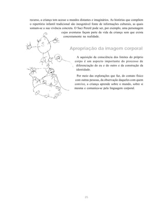 25
recurso, a criança tem acesso a mundos distantes e imaginários. As histórias que compõem
o repertório infantil tradicional são inesgotável fonte de informações culturais, as quais
somam-se a sua vivência concreta. O Saci Pererê pode ser, por exemplo, uma personagem
cujas aventuras façam parte da vida da criança sem que exista
concretamente na realidade.
Apropriação da imagem corporal
A aquisição da consciência dos limites do próprio
corpo é um aspecto importante do processo de
diferenciação do eu e do outro e da construção da
identidade.
Por meio das explorações que faz, do contato físico
com outras pessoas, da observação daqueles com quem
convive, a criança aprende sobre o mundo, sobre si
mesma e comunica-se pela linguagem corporal.
 