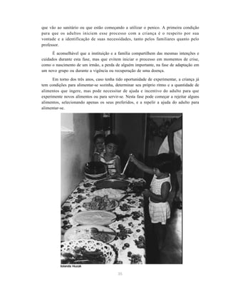 35
que vão ao sanitário ou que estão começando a utilizar o penico. A primeira condição
para que os adultos iniciem esse processo com a criança é o respeito por sua
vontade e a identificação de suas necessidades, tanto pelos familiares quanto pelo
professor.
É aconselhável que a instituição e a família compartilhem das mesmas intenções e
cuidados durante esta fase, mas que evitem iniciar o processo em momentos de crise,
como o nascimento de um irmão, a perda de alguém importante, na fase de adaptação em
um novo grupo ou durante a vigência ou recuperação de uma doença.
Em torno dos três anos, caso tenha tido oportunidade de experimentar, a criança já
tem condições para alimentar-se sozinha, determinar seu próprio ritmo e a quantidade de
alimentos que ingere, mas pode necessitar de ajuda e incentivo do adulto para que
experimente novos alimentos ou para servir-se. Nesta fase pode começar a rejeitar alguns
alimentos, selecionando apenas os seus preferidos, e a repelir a ajuda do adulto para
alimentar-se.
Iolanda Huzak
 