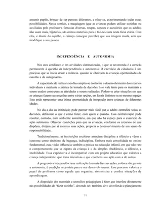 39
assumir papéis, brincar de ser pessoas diferentes, e olhar-se, experimentando todas essas
possibilidades. Nesse sentido, a maquiagem (que as crianças podem utilizar sozinhas ou
auxiliadas pelo professor), fantasias diversas, roupas, sapatos e acessórios que os adultos
não usam mais, bijuterias, são ótimos materiais para o faz-de-conta nesta faixa etária. Com
eles, e diante do espelho, a criança consegue perceber que sua imagem muda, sem que
modifique a sua pessoa.
INDEPENDÊNCIA E AUTONOMIA
Nos atos cotidianos e em atividades sistematizadas, o que se recomenda é a atenção
permanente à questão da independência e autonomia. O exercício da cidadania é um
processo que se inicia desde a infância, quando se oferecem às crianças oportunidades de
escolha e de autogoverno.
A capacidade de realizar escolhas amplia-se conforme o desenvolvimento dos recursos
individuais e mediante a prática de tomada de decisões. Isso vale tanto para os materiais a
serem usados como para as atividades a serem realizadas. Podem-se criar situações em que
as crianças fazem suas escolhas entre várias opções, em locais distintos ou no mesmo espaço.
Esta pode representar uma ótima oportunidade de integração entre crianças de diferentes
idades.
No dia-a-dia da instituição pode parecer mais fácil que o adulto centralize todas as
decisões, definindo o que e como fazer, com quem e quando. Essa centralização pode
resultar, contudo, num ambiente autoritário, em que não há espaço para o exercício da
ação autônoma. Oferecer condições para que as crianças, conforme os recursos de que
dispõem, dirijam por si mesmas suas ações, propicia o desenvolvimento de um senso de
responsabilidade.
Tradicionalmente, as instituições escolares associam disciplina a silêncio e vêem a
conversa como sinônimo de bagunça, indisciplina. Embora mais consolidada no ensino
fundamental, essa visão influencia também a prática na educação infantil, em que não raro
o comportamento que se espera da criança é o da simples obediência, o silêncio, a
imobilidade. Essa expectativa é incompatível com um projeto educativo que valoriza a
criança independente, que toma iniciativas e que coordena sua ação com a de outros.
A progressiva independência na realização das mais diversas ações, embora não garanta
a autonomia, é condição necessária para o seu desenvolvimento. Esse processo valoriza o
papel do professor como aquele que organiza, sistematiza e conduz situações de
aprendizagem.
A disposição dos materiais e utensílios pedagógicos é fator que interfere diretamente
nas possibilidades do “fazer sozinho”, devendo ser, também, alvo de reflexão e planejamento
 