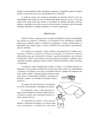 51
atendem as necessidades de afeto, alimentação, segurança e integridade corporal e psíquica
durante o período do dia em que elas permanecem na instituição.
A saúde da criança que freqüenta instituições de educação infantil revela sua
singularidade como sujeito que vive em determinada família, que por sua vez vive em um
grupo social, tendo assim uma história e necessidade de cuidados específicos. Revela,
também, a qualidade de sua vida na creche ou na pré-escola. O ambiente coletivo demanda
condições ambientais e cuidados adequados ao contexto educacional.
PROTEÇÃO
Oferecer conforto, segurança física e proteger não significa cercear as oportunidades
das crianças em explorar o ambiente e em conquistar novas habilidades. Significa
proporcionar ambiente seguro e confortável, acompanhar e avaliar constantemente as
capacidades das crianças, pesar os riscos e benefícios de cada atitude e procedimento,
além do ambiente.
Ao organizar um ambiente e adotar atitudes e procedimentos de cuidado com a
segurança, conforto e proteção da criança na instituição, os professores oferecem
oportunidades para que ela desenvolva atitudes e aprenda procedimentos que valorizem
seu bem-estar. Tanto a creche quanto a pré-escola precisam considerar os cuidados com a
ventilação, insolação, segurança, conforto, estética e higiene do ambiente, objetos, utensílios
e brinquedos.
As cadeiras e mesas utilizadas pelas crianças, os berços e os sanitários precisam ser
adequados ao seu tamanho, confortáveis e permitir que sejam usados com independência
e segurança. No berçário e nas salas é aconselhável prever a redução da iluminação nos
locais onde os bebês e crianças pequenas dormem, assim
como prever a luminosidade adequada à exploração do
ambiente e objetos, às atividades de desenho, leitura e
escrita etc.
Os tanques de areia precisam ser ensolarados,
revolvidos constantemente e protegidos de animais.
Os brinquedos, tintas e lápis precisam ser
seguro, tanto do ponto de vista físico quanto químico,
evitando-se aqueles que contenham pinturas ou
outros materiais tóxicos.
As superfícies dos objetos e pisos precisam
facilitar a manutenção da higiene e ao mesmo tempo
serem acolhedores e confortáveis, oferecendo
 