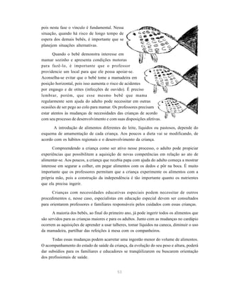 53
pois nesta fase o vínculo é fundamental. Nessa
situação, quando há risco de longo tempo de
espera dos demais bebês, é importante que se
planejem situações alternativas.
Quando o bebê demonstra interesse em
mamar sozinho e apresenta condições motoras
para fazê-lo, é importante que o professor
providencie um local para que ele possa apoiar-se.
Aconselha-se evitar que o bebê tome a mamadeira em
posição horizontal, pois isso aumenta o risco de acidentes
por engasgo e de otites (infecções de ouvido). É preciso
lembrar, porém, que esse mesmo bebê que mama
regularmente sem ajuda do adulto pode necessitar em outras
ocasiões de ser pego ao colo para mamar. Os professores precisam
estar atentos às mudanças de necessidades das crianças de acordo
com seu processo de desenvolvimento e com suas disposições afetivas.
A introdução de alimentos diferentes do leite, líquidos ou pastosos, depende do
esquema de amamentação de cada criança. Aos poucos a dieta vai se modificando, de
acordo com os hábitos regionais e o desenvolvimento da criança.
Compreendendo a criança como ser ativo nesse processo, o adulto pode propiciar
experiências que possibilitem a aquisição de novas competências em relação ao ato de
alimentar-se. Aos poucos, a criança que recebia papa com ajuda do adulto começa a mostrar
interesse em segurar a colher, em pegar alimentos com os dedos e pôr na boca. É muito
importante que os professores permitam que a criança experimente os alimentos com a
própria mão, pois a construção da independência é tão importante quanto os nutrientes
que ela precisa ingerir.
Crianças com necessidades educativas especiais podem necessitar de outros
procedimentos e, nesse caso, especialistas em educação especial devem ser consultados
para orientarem professores e familiares responsáveis pelos cuidados com essas crianças.
A maioria dos bebês, ao final do primeiro ano, já pode ingerir todos os alimentos que
são servidos para as crianças maiores e para os adultos. Junto com as mudanças no cardápio
ocorrem as aquisições de aprender a usar talheres, tomar líquidos na caneca, diminuir o uso
da mamadeira, partilhar das refeições à mesa com os companheiros.
Todas essas mudanças podem acarretar uma ingestão menor do volume de alimentos.
O acompanhamento do estado de saúde da criança, da evolução do seu peso e altura, poderá
dar subsídios para os familiares e educadores se tranqüilizarem ou buscarem orientação
dos profissionais de saúde.
 