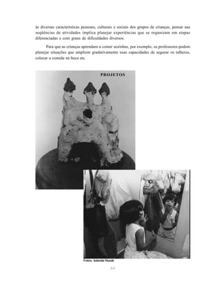 64
às diversas características pessoais, culturais e sociais dos grupos de crianças, pensar nas
seqüências de atividades implica planejar experiências que se organizam em etapas
diferenciadas e com graus de dificuldades diversos.
Para que as crianças aprendam a comer sozinhas, por exemplo, os professores podem
planejar situações que ampliem gradativamente suas capacidades de segurar os talheres,
colocar a comida na boca etc.
PROJETOS
Fotos: Iolanda Huzak
 