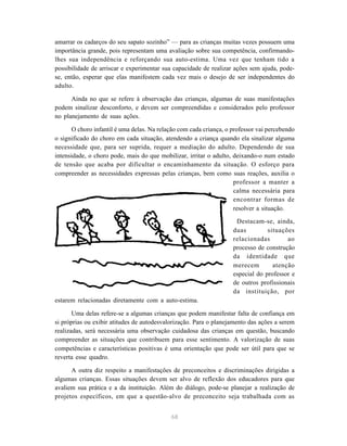 68
amarrar os cadarços do seu sapato sozinho” — para as crianças muitas vezes possuem uma
importância grande, pois representam uma avaliação sobre sua competência, confirmando-
lhes sua independência e reforçando sua auto-estima. Uma vez que tenham tido a
possibilidade de arriscar e experimentar sua capacidade de realizar ações sem ajuda, pode-
se, então, esperar que elas manifestem cada vez mais o desejo de ser independentes do
adulto.
Ainda no que se refere à observação das crianças, algumas de suas manifestações
podem sinalizar desconforto, e devem ser compreendidas e considerados pelo professor
no planejamento de suas ações.
O choro infantil é uma delas. Na relação com cada criança, o professor vai percebendo
o significado do choro em cada situação, atendendo a criança quando ela sinalizar alguma
necessidade que, para ser suprida, requer a mediação do adulto. Dependendo de sua
intensidade, o choro pode, mais do que mobilizar, irritar o adulto, deixando-o num estado
de tensão que acaba por dificultar o encaminhamento da situação. O esforço para
compreender as necessidades expressas pelas crianças, bem como suas reações, auxilia o
professor a manter a
calma necessária para
encontrar formas de
resolver a situação.
Destacam-se, ainda,
duas situações
relacionadas ao
processo de construção
da identidade que
merecem atenção
especial do professor e
de outros profissionais
da instituição, por
estarem relacionadas diretamente com a auto-estima.
Uma delas refere-se a algumas crianças que podem manifestar falta de confiança em
si próprias ou exibir atitudes de autodesvalorização. Para o planejamento das ações a serem
realizadas, será necessária uma observação cuidadosa das crianças em questão, buscando
compreender as situações que contribuem para esse sentimento. A valorização de suas
competências e características positivas é uma orientação que pode ser útil para que se
reverta esse quadro.
A outra diz respeito a manifestações de preconceitos e discriminações dirigidas a
algumas crianças. Essas situações devem ser alvo de reflexão dos educadores para que
avaliem sua prática e a da instituição. Além do diálogo, pode-se planejar a realização de
projetos específicos, em que a questão-alvo de preconceito seja trabalhada com as
 