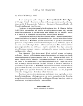 CARTA DO MINISTRO
Ao Professor de Educação Infantil
É com muito prazer que lhe entregamos o Referencial Curricular Nacional para
a Educação Infantil referente às creches, entidades equivalentes e pré-escolas, que
integra a série de documentos dos Parâmetros Curriculares Nacionais elaborados pelo
Ministério da Educação e do Desporto.
Atendendo às determinações da Lei de Diretrizes e Bases da Educação Nacional
(Lei 9.394/96) que estabelece, pela primeira vez na história de nosso país, que a educação
infantil é a primeira etapa da educação básica, nosso objetivo, com este material, é auxiliá-
lo na realização de seu trabalho educativo diário junto às crianças pequenas.
Considerando a fase transitória pela qual passam creches e pré-escolas na busca por
uma ação integrada que incorpore às atividades educativas os cuidados essenciais das crianças
e suas brincadeiras, o Referencial pretende apontar metas de qualidade que contribuam
para que as crianças tenham um desenvolvimento integral de suas identidades, capazes de
crescerem como cidadãos cujos direitos à infância são reconhecidos. Visa, também, contribuir
para que possa realizar, nas instituições, o objetivo socializador dessa etapa educacional,
em ambientes que propiciem o acesso e a ampliação, pelas crianças, dos conhecimentos da
realidade social e cultural.
Este documento é fruto de um amplo debate nacional, no qual participaram
professores e diversos profissionais que atuam diretamente com as crianças, contribuindo
com conhecimentos diversos provenientes tanto da vasta e longa experiência prática de
alguns, como da reflexão acadêmica, científica ou administrativa de outros. Ele representa
um avanço na educação infantil ao buscar soluções educativas para a superação, de um
lado, da tradição assistencialista das creches e, de outro, da marca da antecipação da
escolaridade das pré-escolas. O Referencial foi concebido de maneira a servir como um
guia de reflexão de cunho educacional sobre objetivos, conteúdos e orientações didáticas
para os profissionais que atuam diretamente com crianças de zero a seis anos, respeitando
seus estilos pedagógicos e a diversidade cultural brasileira.
Esperamos que os esforços daqueles que participaram dessa empreitada, em nome
da melhoria da educação infantil, possam reverter em um enriquecimento das discussões
pedagógicas no interior de cada instituição, subsidiando a elaboração de projetos educativos
singulares, em parceria com as famílias e a comunidade.
Paulo Renato Souza
Ministro da Educação e do Desporto
 