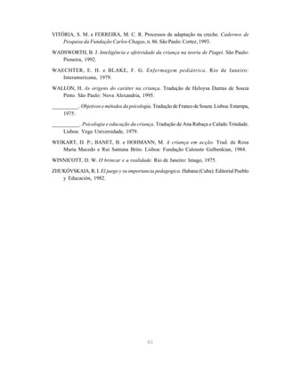 83
VITÓRIA, S. M. e FERREIRA, M. C. R. Processos de adaptação na creche. Cadernos de
Pesquisa da Fundação Carlos Chagas, n. 86. São Paulo: Cortez, 1993.
WADSWORTH, B. J. Inteligência e afetividade da criança na teoria de Piaget. São Paulo:
Pioneira, 1992.
WAECHTER, E. H. e BLAKE, F. G. Enfermagem pediátrica. Rio de Janeiro:
Interamericana, 1979.
WALLON, H. As origens do caráter na criança. Tradução de Heloysa Dantas de Souza
Pinto. São Paulo: Nova Alexandria, 1995.
__________. Objetivos e métodos da psicologia. Tradução de Franco de Souza. Lisboa: Estampa,
1975.
__________. Psicologia e educação da criança. Tradução de Ana Rabaça e Calado Trindade.
Lisboa: Vega Universidade, 1979.
WEIKART, D. P.; BANET, B. e HOHMANN, M. A criança em acção. Trad. de Rosa
Maria Macedo e Rui Santana Brito. Lisboa: Fundação Calouste Gulbenkian, 1984.
WINNICOTT, D. W. O brincar e a realidade. Rio de Janeiro: Imago, 1975.
ZHUKÓVSKAIA, R. I. El juego y su importancia pedagogica. Habana (Cuba): Editorial Pueblo
y Educación, 1982.
 