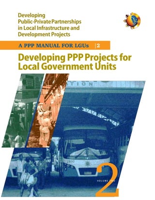 Developing
Public-PrivatePartnerships
in Local Infrastructure and
Development Projects

A PPP MANUAL FOR LGUs |2

Developing PPP Projects for
Local Government Units




                              VOLUME TWO
 