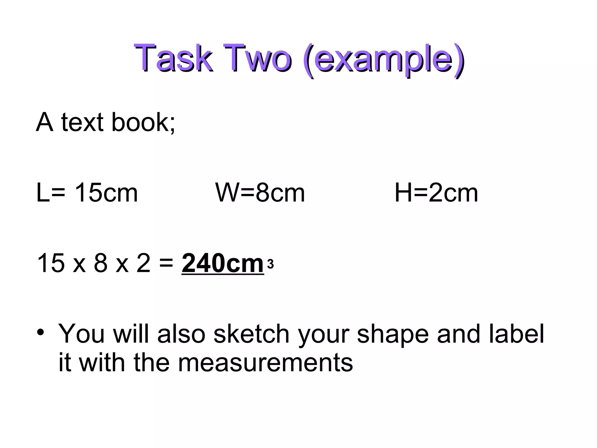 Task Two (example) A text book; L= 15cm W=8cm H=2cm 15 x 8 x 2 = 240cm You will also sketch your shape and label it with the measurements 3