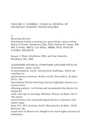 VOLUME 21, NUMBER 1 CLINICAL JOURNAL OF
ONCOLOGY NURSING 79CJON.ONS.ORG
A
Detecting Distress
Introducing routine screening in a gynecologic cancer setting
Moira O’Connor, BA(Hons), MSc, PhD, Pauline B. Tanner, RN,
RM, CertOnc, SBCN, Lisa Miller, MBBS, DCH, FRACGP,
FAChPm, FRANZCP,
Kaaren J. Watts, BA(Hons), PhD, and Toni Musiello,
BA(Hons), MA, PhD
ALONGSIDE PHYSICAL SYMPTOMS AND SIDE EFFECTS
of treatment, cancer results
in psychological, social, and practical challenges, which can
contribute to
patient distress (Carlson, Waller, Groff, Giese-Davis, & Bultz,
2013). The
International Psycho-Oncology Society highlights distress as a
critical factor
affecting patients’ well-being and recommends that distress be
named the
sixth vital sign in oncology (Holland, Watson, & Dunn, 2011).
The report-
ed prevalence rates of psychological distress in patients with
cancer range
from 35%–49% (Carlson, Groff, Maciejewski, & Bultz, 2010).
However, the
actual rates of distress are thought to be much higher because of
underdetec-
 