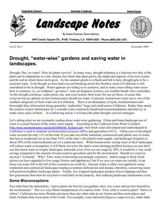 Vol.22 No.3                                                                                       November 2009



Drought, “water-wise” gardens and saving water in
landscapes.
Drought. Dry, no water! How do plants survive? In many ways, drought tolerance is a function not only of the
plant and its adaptations to a dry climate, but where that plant grows, the depth and capacity of its root system
and the soil in which those roots grow. As the summer grinds to a finish and fall is here, drought gets to be a
recurrent topic. Even though we have had a record-breaking storm this October, most of California is still
considered to be in drought. Water agencies are telling us to conserve, and in many cases telling water users
how to conserve, i.e., no turfgrass,“ go native”, tune up irrigation systems, use weather-based valve controllers.
As the drought continues, water prices rise, and court actions limit water for use on farms, it seems that
everyone has an opinion on how homeowners should use water. Curiously, homeowner water use is one of the
smallest categories of fresh water use in California. There is an abundance of myth, misinformation and
downright false information being spread by “authorities” large and small across California. Rather than attack
the sources of poor information let’s consider some commonly heard/read recommendations and then try to
make some sense of them. In a following article, I will describe plant drought survival strategies.

Let’s debug what we are constantly reading about water-wise gardening. Urban and home/landscape use of
water is a small fraction of the entire water supply. According to the California Farm Water Coalition
(http://www.westlandswater.org/short/200809/06_factbook.pdf), most fresh water (developed and undeveloped) in
California is used to maintain environmental resources (48%) and agriculture (41%). Urban uses of developed
water account for only 11% of the total. If you take out all the industrial, commercial and public uses of water,
that leaves residential use at less than 5-6% of the state’s developed water supply, and landscape irrigation is
about 50% of the total residential use on a statewide basis. While homeowners saving water in their landscapes
will reduce water consumption, it will likely not solve the state's water shortage problem because we just don't
use that much water to irrigate landscapes statewide; even if we cut our usage by 50%, it would be a very small
savings compared to the amount of water used in agriculture and for the environment. Should we conserve
anyway? Certainly! Why? First, water is becoming increasingly expensive. Indoor usage is fairly fixed
(given you have upgraded to low usage fixtures and appliances), but if we save on water use outside, it can
lower our water bill or the bill of the customers we work for. Second, water is often over-applied in many
residential and commercial landscapes leading to nutrient deficiencies and disease; therefore, conserving water
will promote healthier landscape plants. Finally, less irrigated landscapes produce fewer clippings and thus
less greenwaste that must be recycled or used back on the property, thus reducing landscape maintenance costs.
Some Misconceptions
You often hear the admonition, “native plants are best for our gardens--they save water and are less harmful to
the environment.” This is a very liberal interpretation of a narrow truth. First, what is a native plant? Native to
where? California has more floristic provinces than any other state in our Union and thus more places and
kinds of plants than most areas of the world. For example, coast redwood (Sequoia sempervirens), white alder
 