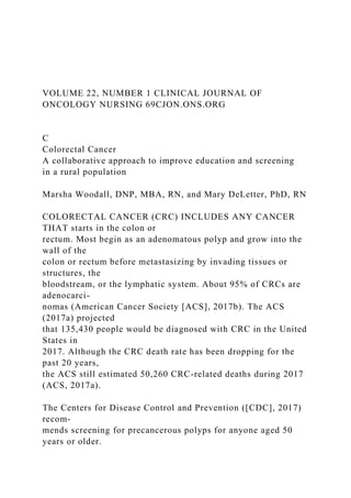 VOLUME 22, NUMBER 1 CLINICAL JOURNAL OF
ONCOLOGY NURSING 69CJON.ONS.ORG
C
Colorectal Cancer
A collaborative approach to improve education and screening
in a rural population
Marsha Woodall, DNP, MBA, RN, and Mary DeLetter, PhD, RN
COLORECTAL CANCER (CRC) INCLUDES ANY CANCER
THAT starts in the colon or
rectum. Most begin as an adenomatous polyp and grow into the
wall of the
colon or rectum before metastasizing by invading tissues or
structures, the
bloodstream, or the lymphatic system. About 95% of CRCs are
adenocarci-
nomas (American Cancer Society [ACS], 2017b). The ACS
(2017a) projected
that 135,430 people would be diagnosed with CRC in the United
States in
2017. Although the CRC death rate has been dropping for the
past 20 years,
the ACS still estimated 50,260 CRC-related deaths during 2017
(ACS, 2017a).
The Centers for Disease Control and Prevention ([CDC], 2017)
recom-
mends screening for precancerous polyps for anyone aged 50
years or older.
 