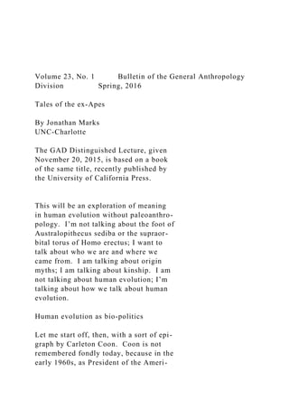 Volume 23, No. 1 Bulletin of the General Anthropology
Division Spring, 2016
Tales of the ex-Apes
By Jonathan Marks
UNC-Charlotte
The GAD Distinguished Lecture, given
November 20, 2015, is based on a book
of the same title, recently published by
the University of California Press.
This will be an exploration of meaning
in human evolution without paleoanthro-
pology. I’m not talking about the foot of
Australopithecus sediba or the supraor-
bital torus of Homo erectus; I want to
talk about who we are and where we
came from. I am talking about origin
myths; I am talking about kinship. I am
not talking about human evolution; I’m
talking about how we talk about human
evolution.
Human evolution as bio-politics
Let me start off, then, with a sort of epi-
graph by Carleton Coon. Coon is not
remembered fondly today, because in the
early 1960s, as President of the Ameri-
 