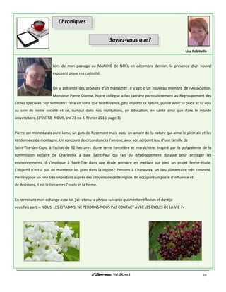 Vol. 24, no 1 19
Lors de mon passage au MARCHÉ de NOËL en décembre dernier, la présence d'un nouvel
exposant pique ma curiosité.
On y présente des produits d'un maraîcher. Il s'agit d'un nouveau membre de l’Association,
Monsieur Pierre Dionne. Notre collègue a fait carrière particulièrement au Regroupement des
Écoles Spéciales. Son leitmotiv : faire en sorte que la différence, peu importe sa nature, puisse avoir sa place et sa voix
au sein de notre société et ce, surtout dans nos institutions, en éducation, en santé ainsi que dans le monde
universitaire. (L’ENTRE- NOUS, Vol 23 no 4, février 2016, page 3).
Pierre est montréalais pure laine, un gars de Rosemont mais aussi un amant de la nature qui aime le plein air et les
randonnées de montagne. Un concours de circonstances l'amène, avec son conjoint issu d'une famille de
Saint-Tite-des-Caps, à l'achat de 52 hectares d'une terre forestière et maraîchère. Inspiré par la polyvalente de la
commission scolaire de Charlevoix à Baie Saint-Paul qui fait du développement durable pour protéger les
environnements, il s'implique à Saint-Tite dans une école primaire en mettant sur pied un projet ferme-étude.
L'objectif n'est-il pas de maintenir les gens dans la région? Pensons à Charlevoix, un lieu alimentaire très convoité.
Pierre y joue un rôle très important auprès des citoyens de cette région. En occupant un poste d'influence et
de décisions, il est le lien entre l'école et la ferme.
En terminant mon échange avec lui, j'ai retenu la phrase suivante qui mérite réflexion et dont je
vous fais part :« NOUS, LES CITADINS, NE PERDONS-NOUS PAS CONTACT AVEC LES CYCLES DE LA VIE ?»
Lise Robitaille
Chroniques
Saviez-vous que?
 