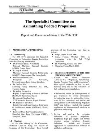 Proceedings of 25th ITTC – Volume II
                                                                                          563




                 The Specialist Committee on
                Azimuthing Podded Propulsion

             Report and Recommendations to the 25th ITTC



1     MEMBERSHIP AND MEETINGS                    meetings of the Committee were held as
                                                 follows:
1.1   Membership                                  Tokyo, Japan, March 2006.
   The 24th ITTC appointed the Specialist         Brest, France, October 2006, in
Committee on Azimuthing Podded Propulsion             conjunction with the 2nd T-Pod
with the following membership:                        Conference.
 Dr. Noriyuki Sasaki (Chairman).                St. Petersburg, Russia, June 2007.
    National Maritime Research Institute          Shanghai, China, March 2008.
   (NMRI), Tokyo, Japan.
 Ir. Jaap H. Allema.
    Maritime Research Institute Netherlands      2   RECOMMENDATIONS OF THE 24TH
   (MARIN), Wageningen, The Netherlands.             ITTC (COMMITTEE’S TASKS)
 Professor Mehmet Atlar.                       1. Review        and      update     Procedure
    University          of          Newcastle,      7.5-02-03-01.3 “Propulsion, Performance-
   Newcastle-upon-Tyne, United Kingdom.             Podded Propulsor Tests and Extrapolation”.
 Dr. Se-Eun Kim.                                  Give special emphasis on how to scale
   Samsung Heavy Industries Co. Ltd.,               housing drag and to the validation of
   Taejeon, Korea.                                  full-scale propulsion prediction.
 Dr.Valery Borusevich.
    Krylov Shipbuilding Research Institute       2. Continue the review of hydrodynamics of
   (KSRI), St. Petersburg, Russia.                  pod propulsion for special applications
 Dr. Antonio Sanchez-Caja.                        including fast ships, ice going ships (Liaise
    VTT Industrial Systems, Espoo, Finland.         with the Ice committee) and special pod
 Dr. Francesco Salvatore.                         arrangements like Contrarotating Propellers
    Istituto Nazionale per Studi ed Esperienze      (CRP) and hybrids. Include the practical
   di Architettura Navale (INSEAN), Roma,           application of computational methods to
   Italy.                                           prediction and scaling.
 Professor Chen-Jun Yang (Secretary).
   Shanghai Jiao Tong University (SJTU),         3. Review and analyse the cavitation
   Shanghai, China.                                 behaviour     of     podded     propulsors.
                                                    Emphasize high pod angles and normal
1.2   Meetings                                      steering    angles    including   dynamic
   At the first meeting of the Committee,           behaviour.        Include the practical
Professor Chen-Jun Yang was elected as              application of computational methods to
Secretary of the Committee. Four formal             prediction and scaling.
 