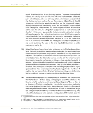 86
Volume IIA Chapter TWO
REPORT OF THE TRUTH, JUSTICE AND RECONCILIATION COMMISSION
month. By all descriptions, it was classically punitive. Crops were destroyed and
livestock.The casualty count was one-sided: 100 Nandi fighters killed in contrast to
just 4 colonial troops. At the end of the expedition, administrators were confident
that the issue had been resolved. The new Commissioner of East Africa, Sir Donald
Stewart, concluded that the Nandi issue was dead and that peace would prevail.
Nothing was further than the truth. By 1904, it was as if the fourth expedition had
never taken place. Thefts of cattle and railway supplies resumed. A number of
settlers were also killed. The killing of any Europeans was--as has been discussed
elsewhere in this report—guaranteed to elicit an energetic reaction from security
officials. After another flurry of Nandi-authored unrest, the British had enough. In
the middle of 1905, the fifth expedition was announced. It was by far the largest
and most ambitious of all the expeditions. The whole of 3rd
KAR was called up as
well as six companies from 1st
KAR, 200 armed police and other assorted Maasai
and Somali auxiliaries. The scale of the force signalled British intent to settle
matters once and for all.
146.	 Koitalel Arap Samoei loomed large in the architecture of the fifth Nandi expedition.
While the British regarded the Nandi as inherently warlike, they also believed that
there was a central organisation and purpose to the rebellion. And they credited this
to Koitalel. Colonial literature refers to him as the‘Supreme’chief of the Nandi.34
It is a
simplistic description that flattens the nuanced, complex role that Koitalel played in
Nandi society. He was first and foremost an Orkoiyot; a ritual expert and specialist. A
hereditary position (Koitalel inherited it from his father Kimnyole in 1855), Orkoiyots
were infused with considerable spiritual powers.These included powers of prophecy,
divination, witch-finding and healing. Research and writing emphasizes their highly
specialized role; these were not people who played any part in the mundane.35
If
anything fear and respect for the Orkoiyots’ abilities meant they were deliberately
kept at arm’s length from day to day community, social and political affairs.
147.	 The Orkoiyot cannot properly be called a paramount chief for the very simple reason
that the Nandi were a chiefless society. Anthropological research has established the
Nandi as a highly egalitarian society organized around age-sets.36
Even so there is
no denying the Orkoiyot’s centrality to key events in the society and the leadership
role that he played during these events. He presided over, for instance, fertility and
rainmaking ceremonies as well as the various rites attached to the transition of age
sets. Orkoiyots also featured during war and conflict.Warriors could not take up arms
without his ritual counsel or his protective herbal potions. With livestock raids, the
34	 An early example of colonial writing on the Nandi is Alfred Hollis, The Nandi: Their Language and Folklore. Oxford: Clarendon Press,
1909.
35	 See for instance, P.K. Magut, “The Rise and Fall of the Nandi Orkoyoit, 1850 – 1957”, Nairobi Historical Studies 1 (1969), pp. 95 – 108.
36	 The seminal piece is G. W.B. Huntingford, The Nandi of Kenya. London: Taylor and Francis, 1953.
 