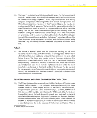 89
Volume IIA Chapter TWO
REPORT OF THE TRUTH, JUSTICE AND RECONCILIATION COMMISSION
153.	 The inquiry’s verdict did very little to quell public anger. For the humanists and
reformers, Meinertzhagen represented military excess and violence that could not
be tolerated in the very young Kenya Colony. They continued their letter writing
campaign and petitions. The Foreign Office took a much more pragmatic line:
Meinertzhagen’s continued presence in the 3rd
KAR could act as the impetus for
another round of Nandi resistance. The Foreign Office was unwilling to take the
risk of further Nandi unrest on account of a single troublesome officer. Eventually
in May 1906, the War Office issued Meinertzhagen with his marching orders. He
left Kenya for England. His brief career with the King’s African Rifles had come to
an ignominious end. In another humiliating blow to the Nandi, Meinertzhagen
took with him three clubs that symbolized the Orkoiyot’s authority and leadership.
These important artefacts remained in England with the Meinertzhagen family
until 2006.They are currently housed in the Koitalel Arap Samoei museum in Nandi
Hills.
Fall out
154.	 The impact of Koitalel’s death and the subsequent snuffing out of Nandi
resistance was momentous. Defeat marked the beginning proper of the removal
of the Nandi from their traditional lands and their settlement into a so-called
Native Reserve. The doors were thrown open to European settlement. The
Commission took Koitalel’s murder in October 1905 as a watershed moment in
Kenyan history. There was no returning to a simpler time where the Nandi and
associated groups were free to roam the highlands with their cattle. The Nandi
in defeat were alienated of their lands and their livelihoods. The die was cast
for many decades of confusion, distress and violence surrounding questions of
territory and land ownership. These are issues the Commission explores in detail
in another section of this report.42
Forced Recruitment and Labour Exploitation: The Carrier Corps
155.	 The fifth punitive expedition temporarily put the lid on Nandi unrest.The colony was,
however, far from pacified. 3rd
KAR companies were dispatched throughout Kenya
to tackle smaller but no less dogged resistance to the arrival of the British. In 1907,
troops were sent against the Kabras in Western Kenya. A year later, 3rd
KAR was in
Kisii. November 1912 found the KAR in Sotik and in 1912 it was in Gilgil.The Northern
Frontier Districts and the borderlands with Uganda were particularly restive and
posed a special challenge to the KAR. As the Commission has discussed elsewhere,
Giriama armed resistance from about 1912 onwards placed further demands on
the KAR. As World War I approached, it became clear that Eastern Africa would be
a proxy battleground due to the presence of the Germans and Italians. There is
42	 See the Chapter on Land in this Report.
 