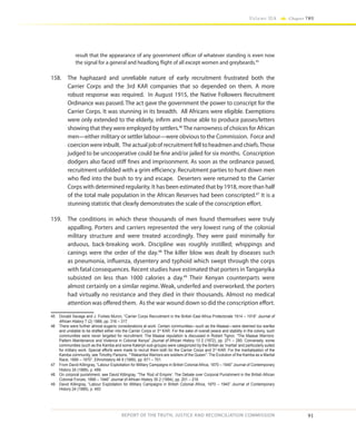 91
Volume IIA Chapter TWO
REPORT OF THE TRUTH, JUSTICE AND RECONCILIATION COMMISSION
result that the appearance of any government officer of whatever standing is even now
the signal for a general and headlong flight of all except women and greybeards.45
158.	 The haphazard and unreliable nature of early recruitment frustrated both the
Carrier Corps and the 3rd KAR companies that so depended on them. A more
robust response was required. In August 1915, the Native Followers Recruitment
Ordinance was passed. The act gave the government the power to conscript for the
Carrier Corps. It was stunning in its breadth. All Africans were eligible. Exemptions
were only extended to the elderly, infirm and those able to produce passes/letters
showing that they were employed by settlers.46
The narrowness of choices for African
men—either military or settler labour—were obvious to the Commission. Force and
coercionwereinbuilt. Theactualjobofrecruitmentfelltoheadmenandchiefs.Those
judged to be uncooperative could be fine and/or jailed for six months. Conscription
dodgers also faced stiff fines and imprisonment. As soon as the ordinance passed,
recruitment unfolded with a grim efficiency. Recruitment parties to hunt down men
who fled into the bush to try and escape. Deserters were returned to the Carrier
Corps with determined regularity. It has been estimated that by 1918, more than half
of the total male population in the African Reserves had been conscripted.47
It is a
stunning statistic that clearly demonstrates the scale of the conscription effort.
159.	 The conditions in which these thousands of men found themselves were truly
appalling. Porters and carriers represented the very lowest rung of the colonial
military structure and were treated accordingly. They were paid minimally for
arduous, back-breaking work. Discipline was roughly instilled; whippings and
canings were the order of the day.48
The killer blow was dealt by diseases such
as pneumonia, influenza, dysentery and typhoid which swept through the corps
with fatal consequences. Recent studies have estimated that porters in Tanganyika
subsisted on less than 1000 calories a day.49
Their Kenyan counterparts were
almost certainly on a similar regime. Weak, underfed and overworked, the porters
had virtually no resistance and they died in their thousands. Almost no medical
attention was offered them. As the war wound down so did the conscription effort.
45	 Donald Savage and J. Forbes Munro, “Carrier Corps Recruitment in the British East Africa Protectorate 1914 – 1918” Journal of
African History 7 (2) 1966, pp. 316 – 317.
46	 There were further almost eugenic considerations at work. Certain communities—such as the Maasai—were deemed too warlike
and unstable to be drafted either into the Carrier Corps or 3rd
KAR. For the sake of overall peace and stability in the colony, such
communities were never targeted for recruitment. The Maasai reputation is discussed in Robert Tignor, “The Maasai Warriors:
Pattern Maintenance and Violence in Colonial Kenya” Journal of African History 13 2 (1972), pp. 271 – 290. Conversely, some
communities (such as the Kamba and some Kalenjin sub-groups) were categorized by the British as ‘martial’ and particularly suited
for military work. Special efforts were made to recruit them both for the Carrier Corps and 3rd
KAR. For the martialisation of the
Kamba community, see Timothy Parsons, ““Wakamba Warriors are soldiers of the Queen”: The Evolution of the Kamba as a Martial
Race, 1890 – 1970”, Ethnohistory 46 9 (1999), pp. 671 – 701.
47	 From David Killingray, “Labour Exploitation for Military Campaigns in British Colonial Africa, 1870 – 1940” Journal of Contemporary
History 24 (1989), p. 489.
48	 On corporal punishment, see David Killingray, “The ‘Rod of Empire’: The Debate over Corporal Punishment in the British African
Colonial Forces, 1888 – 1946” Journal of African History 35 2 (1994), pp. 201 – 216.
49	 David Killingray, “Labour Exploitation for Military Campaigns in British Colonial Africa, 1870 – 1940” Journal of Contemporary
History 24 (1989), p. 493
 