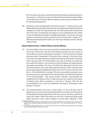 92
Volume IIA Chapter TWO
REPORT OF THE TRUTH, JUSTICE AND RECONCILIATION COMMISSION
By 1918, porters and carriers were being formally discharged and being allowed to
return home. In a final irony, scores more died on the journey back to their villages
or soon after their arrival. Over 2000 men died at a camp set up near Nairobi to care
for recently discharged men.
160.	 Final and accurate mortality figures will never be known.50
A report known as the
WatkinsReportputthetotalnumberofporterswhodiedduringtheBritishEastAfrica
campaign at 23, 869.This represented nearly 15% of the total number recruited into
the Carrier Corps. As astonishing as this figure is, it is an underestimate. The number
of men who died after discharge is essentially unknowable. In some ways, the exact
number is unimportant as forced recruitment for the Carrier Corps in support of 3rd
KAR had already distinguished itself as one of the most disastrous events in Kenya’s
military history.
Kenya Defence Force: Settler Politics and the Military
161.	 The Kenya Defence Force sits at the intersection of settler politics and the military.
This curious, little-known and short lived military formation was the product of
settler efforts to create an all-European armed force.51
The Commission has already
examined settler manipulation of the police force resulting in the Kenya Police
Force which was dedicated almost entirely to the policing of the settler community
and its security needs. The Kenya Defence Force was an attempt to recreate the
same within the military: a strict hierarchy in which European and settler priorities
dominated over all others. The notion of a settler force dates back to the first years
of the Kenya Colony. At an early settler political meeting in 1905, resolutions were
passed requesting the establishment of just such a force. The issue returned to the
fore in 1914 as World War One brewed. This time round settler associations were
joined by various ex-servicemen (former KAR and others from different formations
in the Commonwealth). They passed another resolution recommending the
establishment of a Defence Force. A small committee was created for the purpose
of looking South African precedents. It returned in February 1920 with the
recommendation that a force be established consisting of all European males
between 16 and 60.
162.	 The proposed Defence Force was a curious beast. It is not at all clear what its
objectives were. Some researchers have explained it as a response to the thousands
of demobilized and discharged African men and concerns that they could rise up
against the settlers. Others have taken the view that it represented deep-seated
settler resentment at the settlers’ inability to control and/or influence 3rd
KAR.
50	 Efforts (some more successful than others) have been made at overall quantification have been made. See for instance, G.W.T.
Hodges, “African Manpower Statistics for the British Forces in East Africa, 1914 – 1918” Journal of African History 19 1 (1978), pp.
101 – 116.
51	 One of the few academic articles on KDF is C. Duder, “An Army of One’s Own: The Politics of the Kenya Defense Force”, Canadian
Journal of African Studies 25 2 (1991), pp. 207 – 225.
 
