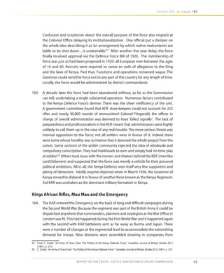 93
Volume IIA Chapter TWO
REPORT OF THE TRUTH, JUSTICE AND RECONCILIATION COMMISSION
Confusion and scepticism about the overall purpose of the force also reigned at
the Colonial Office delaying its institutionalization. One official put a damper on
the whole idea describing it as ‘an arrangement by which native malcontents are
liable to be shot down…is undesirable’.52
After another five year delay, the force
finally received approval via the Defence Force Bill of 1926. The membership of
force was just as had been proposed in 1920: all European men between the ages
of 16 and 60. Recruits were required to swear an oath of allegiance to the King
and the laws of Kenya. Past that, Functions and operations remained vague. The
Governor could send the force out to any part of the country for any length of time.
Locally, the force would be administered by district commandants.
163.	 A decade later the force had been abandoned without, as far as the Commission
can tell, undertaking a single substantial operation. Numerous factors contributed
to the Kenya Defence Force’s demise. There was the sheer inefficiency of the unit.
A government committee found that KDF store keepers could not account for 225
rifles and nearly 90,000 rounds of ammunition! Colonel Fitzgerald, the officer in
charge of overall administration was deemed to have ‘failed signally’. The lack of
preparedness and professionalism in the KDF meant that administrators were highly
unlikely to call them up in the case of any real trouble. The more serious threat was
internal opposition to the force; not all settlers were in favour of it. Indeed there
were some whose hostility was so intense that it doomed the whole project from the
outset. Some sections of the settler community rejected the idea of wholesale and
compulsory conscription. They had livelihoods to earn and simply had‘no time play
at soldier’.53
Others took issue with the movers and shakers behind the KDF (men like
Lord Delamere) and suspected that the force was merely a vehicle for their personal
political ambitions. All in all, the Kenya Defence won itself very few supporters and
plenty of detractors. Hardly anyone objected when in March 1936, the Governor of
Kenya moved to disband it in favour of another force known as the Kenya Regiment.
3rd KAR was unshaken as the dominant military formation in Kenya.
Kings African Rifles, Mau Mau and the Emergency
164.	 The KAR entered the Emergency on the back of long and difficult campaigns during
the Second World War. Because the regiment was part of the British Army it could be
dispatched anywhere that commanders, planners and strategists at theWar Office in
London saw fit.This had happened during the FirstWorldWar and it happened again
with the second with KAR battalions sent as far away as Burma and Japan. There
were a number of changes at the regimental level to accommodate the astonishing
demand for troops. New divisions were assembled drawing in companies from
52	 From C. Duder, “An Army of One’s Own: The Politics of the Kenya Defense Force”, Canadian Journal of African Studies 25 2
(1991), p. 213.
53	 C. Duder, “An Army of One’s Own: The Politics of the Kenya Defense Force”, Canadian Journal of African Studies 25 2 (1991), p. 215.
 