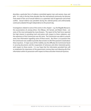 v
Volume IIA
REPORT OF THE TRUTH, JUSTICE AND RECONCILIATION COMMISSION
describes a particular form of violence committed against men and women, boys and
girls. It is only in the last three decades that the international community has become
more aware of the use of sexual violence as a systematic tool of oppression and armed
conflict. Sexual violence was prevalent during the colonial period, and unfortunately
continued unabated through independence to the present day.
Investigations related to some of the events in this chapter – e.g. the Wagalla Massacre;
the assassinations of, among others, Tom Mboya, J.M. Kariuki, and Robert Ouko – are
some of the most anticipated by many Kenyans. The report of the Task Force reported
the high interest in providing truth and justice with respect to these violations, and
the experience of the Commission was the same. The Commission was able to unearth
some new information regarding some of these events. But there is no question that
the Commission was unable to provide clear answers to all of the questions raised about
these injustices. A major cause of this inability was the difficulty the Commission faced
in securing documents and the cooperation of witnesses and other interested parties
with respect to these events. It is our hope that the information provided here will
re-emphasize the importance of the government coming clean and releasing all of the
information within its possession with respect to these and other historical injustices.
 