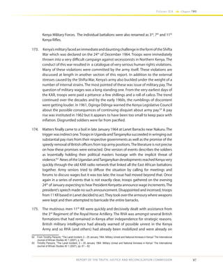 97
Volume IIA Chapter TWO
REPORT OF THE TRUTH, JUSTICE AND RECONCILIATION COMMISSION
Kenya Military Forces. The individual battalions were also renamed as 3rd
, 7th
and 11th
Kenya Rifles.
173.	 Kenya’smilitaryfacedanimmediateanddauntingchallengeintheformoftheShifta
War which was declared on the 24th
of December 1964. Troops were immediately
thrown into a very difficult campaign against secessionists in Northern Kenya. The
conduct of this war resulted in a catalogue of very serious human rights violations.
Many of these violations were committed by the army itself. These violations are
discussed at length in another section of this report. In addition to the external
stresses caused by the Shifta War, Kenya’s army also buckled under the weight of a
number of internal strains. The most pointed of these was issue of military pay. The
question of military wages was a long standing one. From the very earliest days of
the KAR, troops were paid a pittance: a few shillings and a roll of calico. The trend
continued over the decades and by the early 1960s, the rumblings of discontent
were getting louder. In 1961, Oginga Odinga warned the Kenya Legislative Council
about the possible consequences of continuing disquiet about army pay.62
A pay
rise was instituted in 1962 but it appears to have been too small to keep pace with
inflation. Disgruntled soldiers were far from pacified.
174.	 Matters finally came to a boil in late January 1964 at Lanet Barracks near Nakuru. The
trigger was indirect one.Troops in Uganda andTanganyika succeeded in wringing out
substantial pay rises from their respective governments as well as the promise of the
speedy removal of British officers from top army positions.The literature is not precise
on how these promises were extracted. One version of events describes the soldiers
as ‘essentially holding their political masters hostage with the implicit threat of
violence.’63
NewsoftheUgandanandTanganyikandevelopmentsreachedKenyavery
quickly through the old KAR radio network that linked all the East African battalions
together. Army seniors tried to diffuse the situation by calling for meetings and
forums to discuss wages but it was too late; the issue had moved beyond that. Once
again in a series of events that is not exactly clear, troops gathered on the evening
24th
of January expecting to hear President Kenyatta announce wage increments.The
president’s speech made no such announcement. Disappointed and incensed, troops
from 11 KR based in Lanet decided to act.They took over the armoury where weapons
were kept and then attempted to barricade the entire barracks.
175.	 The mutinous men 11th
KR were quickly and decisively dealt with assistance from
the 3rd
Regiment of the Royal Horse Artillery. The RHA was amongst several British
formations that had remained in Kenya after independence for strategic reasons.
British military intelligence had already warned of possible unrest in the Kenya
Army and so RHA (and others) had already been mobilized and were already on
62	 From Timothy Parsons, “The Lanet Incident, 2 – 25 January 1964: Military Unrest and National Amnesia in Kenya” The International
Journal of African Studies 40 1 (2007), p. 59.
63	 Timothy Parsons, “The Lanet Incident, 2 – 25 January 1964: Military Unrest and National Amnesia in Kenya” The International
Journal of African Studies 40 1 (2007), pp. 61 – 62.
 