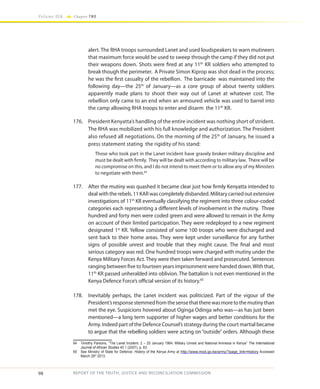 98
Volume IIA Chapter TWO
REPORT OF THE TRUTH, JUSTICE AND RECONCILIATION COMMISSION
alert. The RHA troops surrounded Lanet and used loudspeakers to warn mutineers
that maximum force would be used to sweep through the camp if they did not put
their weapons down. Shots were fired at any 11th
KR soldiers who attempted to
break though the perimeter. A Private Simon Kiprop was shot dead in the process;
he was the first casualty of the rebellion. The barricade was maintained into the
following day—the 25th
of January—as a core group of about twenty soldiers
apparently made plans to shoot their way out of Lanet at whatever cost. The
rebellion only came to an end when an armoured vehicle was used to barrel into
the camp allowing RHA troops to enter and disarm the 11th
KR.
176.	 President Kenyatta’s handling of the entire incident was nothing short of strident.
The RHA was mobilized with his full knowledge and authorization. The President
also refused all negotiations. On the morning of the 25th
of January, he issued a
press statement stating the rigidity of his stand:
Those who took part in the Lanet incident have gravely broken military discipline and
must be dealt with firmly. They will be dealt with according to military law. There will be
no compromise on this, and I do not intend to meet them or to allow any of my Ministers
to negotiate with them.64
177.	 After the mutiny was quashed it became clear just how firmly Kenyatta intended to
deal with the rebels. 11 KAR was completely disbanded. Military carried out extensive
investigations of 11th
KR eventually classifying the regiment into three colour-coded
categories each representing a different levels of involvement in the mutiny. Three
hundred and forty men were coded green and were allowed to remain in the Army
on account of their limited participation. They were redeployed to a new regiment
designated 1st
KR. Yellow consisted of some 100 troops who were discharged and
sent back to their home areas. They were kept under surveillance for any further
signs of possible unrest and trouble that they might cause. The final and most
serious category was red. One hundred troops were charged with mutiny under the
Kenya Military Forces Act. They were then taken forward and prosecuted. Sentences
ranging between five to fourteen years imprisonment were handed down.With that,
11th
KR passed unheralded into oblivion. The battalion is not even mentioned in the
Kenya Defence Force’s official version of its history.65
178.	 Inevitably perhaps, the Lanet incident was politicized. Part of the vigour of the
President’sresponsestemmedfromthesensethattherewasmoretothemutinythan
met the eye. Suspicions hovered about Oginga Odinga who was—as has just been
mentioned—a long term supporter of higher wages and better conditions for the
Army. Indeed part of the Defence Counsel’s strategy during the court martial became
to argue that the rebelling soldiers were acting on “outside” orders. Although these
64	 Timothy Parsons, “The Lanet Incident, 2 – 25 January 1964: Military Unrest and National Amnesia in Kenya” The International
Journal of African Studies 40 1 (2007), p. 63.
65	 See Ministry of State for Defence: History of the Kenya Army at http://www.mod.go.ke/army/?page_link=history Accessed
March 28th
2013.
 