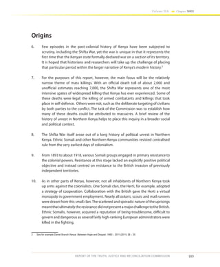 103
Volume IIA Chapter THREE
REPORT OF THE TRUTH, JUSTICE AND RECONCILIATION COMMISSION
Origins
6.	 Few episodes in the post-colonial history of Kenya have been subjected to
scrutiny, including the Shifta War, yet the war is unique in that it represents the
first time that the Kenyan state formally declared war on a section of its territory.
It is hoped that historians and researchers will take up the challenge of placing
that particular period within the larger narrative of Kenya’s modern history.2
7.	 For the purposes of this report, however, the main focus will be the relatively
narrow theme of mass killings. With an official death toll of about 2,000 and
unofficial estimates reaching 7,000, the Shifta War represents one of the most
intensive spates of widespread killing that Kenya has ever experienced. Some of
these deaths were legal: the killing of armed combatants and killings that took
place in self-defence. Others were not, such as the deliberate targeting of civilians
by both parties to the conflict. The task of the Commission was to establish how
many of these deaths could be attributed to massacres. A brief review of the
history of unrest in Northern Kenya helps to place this inquiry in a broader social
and political context.
8.	 The Shifta War itself arose out of a long history of political unrest in Northern
Kenya. Ethnic Somali and other Northern Kenya communities resisted centralised
rule from the very earliest days of colonialism.
9.	 From 1893 to about 1918, various Somali groups engaged in primary resistance to
the colonial powers. Resistance at this stage lacked an explicitly positive political
objective and instead centred on resistance to the British invasion of previously
independent territories.
10.	 As in other parts of Kenya, however, not all inhabitants of Northern Kenya took
up arms against the colonialists. One Somali clan, the Herti, for example, adopted
a strategy of cooperation. Collaboration with the British gave the Herti a virtual
monopoly in government employment. Nearly all askaris, scouts and mail runners
were drawn from this small clan.The scattered and sporadic nature of the uprisings
meantthatultimatelytheresistancedidnotpresentamajorchallengetotheBritish.
Ethnic Somalis, however, acquired a reputation of being troublesome, difficult to
govern and dangerous as several fairly high-ranking European administrators were
killed in the fighting.
2	 See for example Daniel Branch Kenya: Between Hope and Despair, 1963 – 2011 (2011) 28 – 35
 
