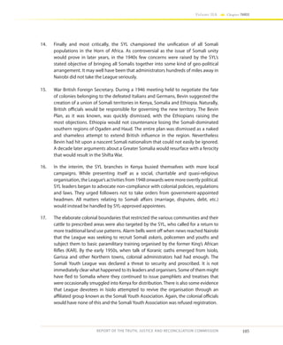 105
Volume IIA Chapter THREE
REPORT OF THE TRUTH, JUSTICE AND RECONCILIATION COMMISSION
14.	 Finally and most critically, the SYL championed the unification of all Somali
populations in the Horn of Africa. As controversial as the issue of Somali unity
would prove in later years, in the 1940s few concerns were raised by the SYL’s
stated objective of bringing all Somalis together into some kind of geo-political
arrangement. It may well have been that administrators hundreds of miles away in
Nairobi did not take the League seriously.
15.	 War British Foreign Secretary. During a 1946 meeting held to negotiate the fate
of colonies belonging to the defeated Italians and Germans, Bevin suggested the
creation of a union of Somali territories in Kenya, Somalia and Ethiopia. Naturally,
British officials would be responsible for governing the new territory. The Bevin
Plan, as it was known, was quickly dismissed, with the Ethiopians raising the
most objections. Ethiopia would not countenance losing the Somali-dominated
southern regions of Ogaden and Haud. The entire plan was dismissed as a naked
and shameless attempt to extend British influence in the region. Nevertheless
Bevin had hit upon a nascent Somali nationalism that could not easily be ignored.
A decade later arguments about a Greater Somalia would resurface with a ferocity
that would result in the Shifta War.
16.	 In the interim, the SYL branches in Kenya busied themselves with more local
campaigns. While presenting itself as a social, charitable and quasi-religious
organisation, the League’s activities from 1948 onwards were more overtly political.
SYL leaders began to advocate non-compliance with colonial policies, regulations
and laws. They urged followers not to take orders from government-appointed
headmen. All matters relating to Somali affairs (marriage, disputes, debt, etc.)
would instead be handled by SYL-approved appointees.
17.	 The elaborate colonial boundaries that restricted the various communities and their
cattle to prescribed areas were also targeted by the SYL, who called for a return to
more traditional land use patterns. Alarm bells went off when news reached Nairobi
that the League was seeking to recruit Somali askaris, policemen and youths and
subject them to basic paramilitary training organised by the former King’s African
Rifles (KAR). By the early 1950s, when talk of Koranic oaths emerged from Isiolo,
Garissa and other Northern towns, colonial administrators had had enough. The
Somali Youth League was declared a threat to security and proscribed. It is not
immediately clear what happened to its leaders and organisers. Some of them might
have fled to Somalia where they continued to issue pamphlets and treatises that
were occasionally smuggled into Kenya for distribution. There is also some evidence
that League devotees in Isiolo attempted to revive the organisation through an
affiliated group known as the Somali Youth Association. Again, the colonial officials
would have none of this and the Somali Youth Association was refused registration.
 