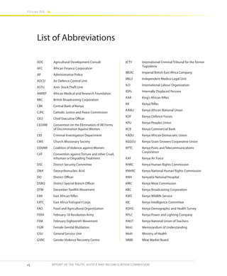 vi
Volume IIA
REPORT OF THE TRUTH, JUSTICE AND RECONCILIATION COMMISSION
List of Abbreviations
ADC	 Agricultural Development Consult
AFC 	 African Finance Corporation
AP 	 Administrative Police
ADCU 	 Air Defence Control Unit
ASTU	 Anti- Stock Theft Unit
AMREF	 African Medical and Research Foundation
BBC	 British Broadcasting Corporation
CBK	 Central Bank of Kenya
CJPC	 Catholic Justice and Peace Commission
CEO	 Chief Executive Officer		
CEDAW	 Convention on the Elimination of All Forms
of Discrimination Against Women
CID	 Criminal Investigation Department
CMS	 Church Missionary Society
COVAW	 Coalition of Violence against Women
CAT	 Convention against Torture and other Cruel,
Inhuman or Degrading Treatment
DSC	 District Security Committee
DNA	 Deoxyribonucleic Acid	
DO	 District Officer
DSBO	 District Special Branch Officer
DTM	 December Twelfth Movement
EAR	 East African Rifles
EATC	 East Africa Transport Corps
FAO	 Food and Agricultural Organitzation
FERA	 February 18 Revolution Army
FEM	 February Eighteenth Movement
FGM 	 Female Genital Mutilation
GSU	 General Service Unit
GVRC	 Gender Violence Recovery Centre
ICTY	 International Criminal Tribunal for the former
Yugoslavia
IBEAC	 Imperial British East Africa Company
IMLU	 Independent Medico-Legal Unit
ILO	 International Labour Organization
IDPs	 Internally Displaced Persons
KAR	 King’s African Rifles
KR	 Kenya Rifles
KANU	 Kenya African National Union	
KDF	 Kenya Defence Forces
KPU	 Kenya Peoples Union
KCB	 Kenya Commercial Bank
KADU	 Kenya African Democratic Union
KGGCU	 Kenya Grain Growers Cooperative Union
KPTC	 Kenya Posts and Telecommunications
Corporation
KAF	 Kenya Air Force
KHRC	 Kenya Human Rights Commission
KNHRC	 Kenya National Human Rights Commission
KNH	 Kenyatta National Hospital
KMC 	 Kenya Meat Commission
KBC	 Kenya Broadcasting Corporation
KWS	 Kenya Wildlife Service
KIC	 Kenya Intelligence Committee
KDHS	 Kenya Demographic and Health Survey
KPLC	 Kenya Power and Lighting Company
KNUT	 Kenya National Union of Teachers
MoU	 Memorandum of Understanding
MoH	 Ministry of Health
MMB	 Meat Market Board
 