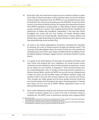 106
Volume IIA Chapter THREE
REPORT OF THE TRUTH, JUSTICE AND RECONCILIATION COMMISSION
18.	 By the late 1950s, the Somali Youth League was most certainly in decline. Its place
at the helm of Somali nationalism in Kenya had been taken over by the Northern
Province People’s Progressive Party. The NPPPP, as it was popularly known, forms
the final link in the chain of events leading up to the Shifta War. As with most other
currents in the history of Northern Kenya, the impulses that inspired the formation
of the NPPPP originated in Somalia proper. In 1960, officials in British Somaliland
sprung something of a surprise. They suddenly declared British Somaliland, the
predecessor of modern-day Somaliland, independent. A few days later, British
Somaliland was united with the Trust Territory of Somalia (formerly Italian
Somaliland) to form the Somali Republic. Administrators in Kenya, Djibouti and
Ethiopia were caught off guard because they had received no notice about a move
that would effectively revive the Bevin Plan.
19.	 An article in the Somali independence constitution articulated the imperative
of achieving “the union of Somali territories by legal and peaceful means”.4
The
new state of Somalia adopted a flag in the centre of which was a five-pointed star
symbolizing the union of five areas: Italian Somaliland, British Somaliland, French
Somaliland (Djibouti), Ethiopia’s Ogaden Province and Kenya’s Northern Frontier
District.
20.	 In a speech to the United Nations, Ali Sharmake, the president of Somalia, went
even further and declared that “[our] neighbours are Somali kinsmen whose
citizenship has been falsified by indiscriminate boundary arrangements, so how
we can regard our own brothers as foreigners?”5
These pronouncements from
the newly-independent state of Somalia revived long dormant aspirations in
Northern Kenya. Within months, the NPPPP was up and running. Headquartered
in Wajir, the party was led by Wako Happi and Maalim Stanboul. Happi and
Stanboul made it clear that their primary objective was secession from Kenya.
Their message was wildly popular and the party quickly attracted Somali and
non-Somali members from throughout the region. Somali populations in Nairobi
were drawn into the cause by an NPPPP affiliate organisation known as the
National Political Movement.
21.	 How a small, isolated and rural party came to present such a fundamental challenge
to Kenya’s territorial integrity has as much to do with its fortuitous timing as
anything else. The NPPPP came to prominence precisely when outgoing British
4	 Ahmed Issack Hassan, North Eastern Province and the Constitutional Review Process: Lessons from History http://www.braissac.
com/northeastern_constitution_review_proocess.html Accessed 9th January 2012.
5	 Ahmed Issack Hassan, North Eastern Province and the Constitutional Review Process: Lessons from History http://www.braissac.
com/northeastern_constitution_review_proocess.html Accessed 9th January 2012
 