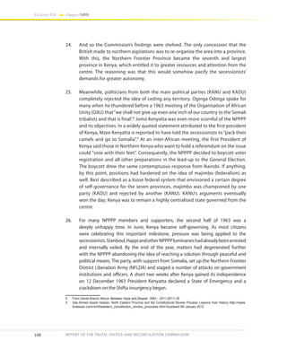 108
Volume IIA Chapter THREE
REPORT OF THE TRUTH, JUSTICE AND RECONCILIATION COMMISSION
24.	 And so the Commission’s findings were shelved. The only concession that the
British made to northern aspirations was to re-organise the area into a province.
With this, the Northern Frontier Province became the seventh and largest
province in Kenya, which entitled it to greater resources and attention from the
centre. The reasoning was that this would somehow pacify the secessionists’
demands for greater autonomy.
25.	 Meanwhile, politicians from both the main political parties (KANU and KADU)
completely rejected the idea of ceding any territory. Oginga Odinga spoke for
many when he thundered before a 1963 meeting of the Organisation of African
Unity (OAU) that“we shall not give up even one inch of our country to the Somali
tribalists and that is final”.8
Jomo Kenyatta was even more scornful of the NPPPP
and its objectives. In a widely quoted statement attributed to the first president
of Kenya, Mzee Kenyatta is reported to have told the secessionists to “pack their
camels and go to Somalia”.9
At an inter-African meeting, the first President of
Kenya said those in Northern Kenya who want to hold a referendum on the issue
could “vote with their feet”. Consequently, the NPPPP decided to boycott voter
registration and all other preparations in the lead-up to the General Election.
The boycott drew the same contemptuous response from Nairobi. If anything,
by this point, positions had hardened on the idea of majimbo (federalism) as
well. Best described as a loose federal system that envisioned a certain degree
of self-governance for the seven provinces, majimbo was championed by one
party (KADU) and rejected by another (KANU). KANU’s arguments eventually
won the day; Kenya was to remain a highly centralised state governed from the
centre.
26.	 For many NPPPP members and supporters, the second half of 1963 was a
deeply unhappy time. In June, Kenya became self-governing. As most citizens
were celebrating this important milestone, pressure was being applied to the
secessionists.Stanboul,HappiandotherNPPPPluminarieshadalreadybeenarrested
and internally exiled. By the end of the year, matters had degenerated further
with the NPPPP abandoning the idea of reaching a solution through peaceful and
political means. The party, with support from Somalia, set up the Northern Frontier
District Liberation Army (NFLDA) and staged a number of attacks on government
institutions and officers. A short two weeks after Kenya gained its independence
on 12 December 1963 President Kenyatta declared a State of Emergency and a
crackdown on the Shifta insurgency began.
8	 From Daniel Branch Kenya: Between Hope and Despair, 1963 – 2011 (2011) 30
9	 See Ahmed Issack Hassan, North Eastern Province and the Constitutional Review Process: Lessons from History http://www.
braissac.com/northeastern_constitution_review_proocess.html Accessed 9th January 2012
 