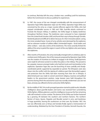 116
Volume IIA Chapter THREE
REPORT OF THE TRUTH, JUSTICE AND RECONCILIATION COMMISSION
to continue, Machoka left the army a broken man, unwilling (until his testimony
before the Commission) to discuss publicly his experiences.
50.	 In 1967, the course of the war changed considerably with the announcement of
Operation Fagia Shifta (Operation wipe out the Shifta). Operation Fagia Shifta was
conceived by the army as a major counter-offensive against the Shifta, who had
enjoyed considerable success in 1965 and 1966. Guerrilla attacks continued to
frustrate the Kenyan military. In addition, the Shifta began to deploy landmines
throughout Northern Kenya. The landmines were rumoured to have originated
from the United Arab Emirates (UAE) and found their way to Kenya through Somalia.
Randomly placed and difficult to detect because of a then-innovative plastic casing,
the mines wreaked havoc. Scores of army vehicles were destroyed by the explosives
and an unknown number of soldiers killed. Unintended targets – local traders and
other civilians – were also victims of the landmines. The mines severely limited the
ability of the army to patrol the region in search of the very fighters who were laying
the explosives.
51.	 After months of frustration, the army eventually emerged with an ambitious plan to
combat recent Shifta gains. One of the measures proposed by Operation Fagia Shifta
was the creation of incentives to civilians to engage in de-mining. Small payments
were made for all mines turned in to either the police or the military. This proved to
be a popular measure amongst traders who had lost trucks and merchandise to the
explosives. Operation Fagia also saw the launching of more carefully and closely-
coordinated patrols supported by expanded air patrols. The Ethiopians were also
drawn into the conflict with the signing of a defence pact that dismantled support
and protection that the Shifta had been receiving from their kin in Ethiopia. A
determined push was made to convert prominent religious, business and political
leaders to the government position. Large barazas were held throughout the
province during which the secessionist cause was roundly condemned. Last, but not
least, amnesty was offered to former and active Shifta fighters.
52.	 Bythemiddleof1967,thismulti-prongedoperationstartedtoyieldresults.Valuable
intelligence about guerrilla leaders and tactics was received from surrendering
Shifta fighters. Military planners used this intelligence to pursue the few remaining
cells still involved in active combat. The demise of the Shifta was further hastened
by a growing rift between the southern and northern factions. The northern
faction of Garre, Ajuran, Degodia and Murulle turned in arms and landmines
in huge quantities, leaving the southerners on their own. By October 1967, the
war was effectively over as Kenya and Somalia finally signed a memorandum of
understanding. Mediated by the then President of Zambia, Kenneth Kaunda, the
 