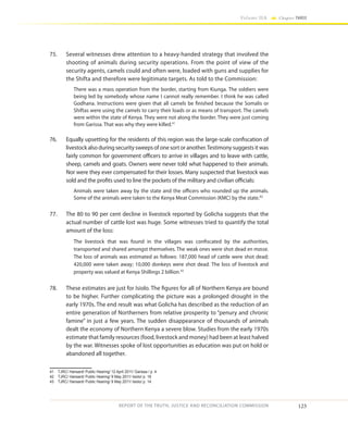 123
Volume IIA Chapter THREE
REPORT OF THE TRUTH, JUSTICE AND RECONCILIATION COMMISSION
75.	 Several witnesses drew attention to a heavy-handed strategy that involved the
shooting of animals during security operations. From the point of view of the
security agents, camels could and often were, loaded with guns and supplies for
the Shifta and therefore were legitimate targets. As told to the Commission:
There was a mass operation from the border, starting from Kiunga. The soldiers were
being led by somebody whose name I cannot really remember. I think he was called
Godhana. Instructions were given that all camels be finished because the Somalis or
Shiftas were using the camels to carry their loads or as means of transport. The camels
were within the state of Kenya. They were not along the border. They were just coming
from Garissa. That was why they were killed.41
76.	 Equally upsetting for the residents of this region was the large-scale confiscation of
livestockalsoduringsecuritysweepsofonesortoranother.Testimony suggests it was
fairly common for government officers to arrive in villages and to leave with cattle,
sheep, camels and goats. Owners were never told what happened to their animals.
Nor were they ever compensated for their losses. Many suspected that livestock was
sold and the profits used to line the pockets of the military and civilian officials:
Animals were taken away by the state and the officers who rounded up the animals.
Some of the animals were taken to the Kenya Meat Commission (KMC) by the state.42
77.	 The 80 to 90 per cent decline in livestock reported by Golicha suggests that the
actual number of cattle lost was huge. Some witnesses tried to quantify the total
amount of the loss:
The livestock that was found in the villages was confiscated by the authorities,
transported and shared amongst themselves. The weak ones were shot dead en masse.
The loss of animals was estimated as follows: 187,000 head of cattle were shot dead;
420,000 were taken away; 10,000 donkeys were shot dead. The loss of livestock and
property was valued at Kenya Shillings 2 billion.43
78.	 These estimates are just for Isiolo. The figures for all of Northern Kenya are bound
to be higher. Further complicating the picture was a prolonged drought in the
early 1970s. The end result was what Golicha has described as the reduction of an
entire generation of Northerners from relative prosperity to “penury and chronic
famine” in just a few years. The sudden disappearance of thousands of animals
dealt the economy of Northern Kenya a severe blow. Studies from the early 1970s
estimate that family resources (food, livestock and money) had been at least halved
by the war. Witnesses spoke of lost opportunities as education was put on hold or
abandoned all together.
41	 TJRC/ Hansard/ Public Hearing/ 12 April 2011/ Garissa / p. 4
42	 TJRC/ Hansard/ Public Hearing/ 9 May 2011/ Isiolo/ p. 18
43	 TJRC/ Hansard/ Public Hearing/ 9 May 2011/ Isiolo/ p. 14.
 