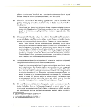 125
Volume IIA Chapter THREE
REPORT OF THE TRUTH, JUSTICE AND RECONCILIATION COMMISSION
villages in and around Moyale. It was a rough and ready process that in typical
fashion paid little attention to Sakuye property and well-being.
82.	 Witnesses testified that the military applied some kind of scorched earth
policy, destroying everything in their wake as Dabel was cleared of its
inhabitants:
Those people were pushed from Dabel up to Moyale…they were pushed all through to
that stretch of Gula Location. All the houses were burned and even the best business
people as of that time…everything that I have mentioned happened at the Dabel
Location…45
83.	 Witnesses testified that the Sakuye also suffered the usual loss of livestock on a
grand scale. By the end of the war, the Sakuye were in the same miserable situation
as most other communities in Northern Kenya. They were, in essence, destitute:
All the camels and cows they had were taken by the government and the Sakuye
community was left bankrupt; they had nothing. So many things happened when they
were in those camps. For example, their wealth vanished, poverty dawned on them and
death visited them. The leader who could talk on behalf of the community was arrested
and jailed. There was no way anybody could be asked why he said this or that. So, the
poor Sakuye people just died like that. There is no record to show how many people and
animals died because the government never wanted to know anything of that sort of
thing. They only cared about making their operation successful.46
84.	 The Sakuye also experienced extensive loss of life while in the protected villages.
The government drove the Sakuye even further to Somalia.
People from that community died until the government decided to push them to Somalia
and a majority of them died along the way. There is no record to show how many people
and animals died because the government never wanted to know anything of that sort of
thing.They only cared about making their operation successful. It is the same government
that ordered the soldiers to push these people to Somalia by trekking. Nobody has ever
known the number of the people who died on the way. When the poor Sakuye people
arrived in Somalia, they were not taken in as ordinary refugees. They were just taken
as ordinary people who had been in that country and nobody cared for them…but
remember that they came from a country which was independent - Kenya.47
85.	 We were 18 women and I can even show you the houses where we were put. The
soldiers locked the doors of the houses and they took us as their wives.48
In many
respects, the Sakuye experience of the ShiftaWar can be described as fairly typical. On
the particular issue of sexual violence against women, however, Sakuye experiences
45	 TJRC/ Hansard/ Public Hearing/ 30 April 2011/ IMoyale / p. 8
46	 TJRC/ Hansard/ Public Hearing/ 30 April 2011/ Moyale/ p. 4
47	 TJRC/ Hansard/ Public Hearing/ 30 April 2011/ Moyale/ p. 4
48	 TJRC/Hansard/Women’s Hearing/Wajir/19 April 2011/p. 7.
 