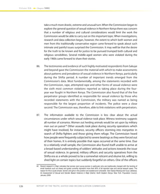 126
Volume IIA Chapter THREE
REPORT OF THE TRUTH, JUSTICE AND RECONCILIATION COMMISSION
take a much more drastic, extreme and unusual turn.When the Commission began to
explore the general question of sexual violence in Northern Kenya there was concern
that a number of religious and cultural considerations would limit the work the
Commission would be able to carry out on this important topic. When investigations,
research and data collection began, however, the extent to which both women and
men from this traditionally conservative region came forward to speak about such
intimate and painful issues surprised the Commission. It may well be that the desire
for the truth to be known and for justice to be pursued trumped both cultural and
religious sensibilities. Several middle-aged women who were violated during the
early 1960s came forward to share their stories.
86.	 The testimonies and evidence of such highly motivated respondents from Sakuye
and beyond gave the Commission the material with which to make assessments
about patterns and prevalence of sexual violence in Northern Kenya, particularly
during the Shifta period. A number of important trends emerged from the
Commission’s data. Most fundamentally, among the statements recorded with
the Commission, rape, attempted rape and other forms of sexual violence were
the sixth most common violations reported as taking place during the four-
year war fought in Northern Kenya. The Commission also found that of the five
perpetrator groups identified as responsible for sexual violence by those who
recorded statements with the Commission, the military was named as being
responsible for the largest proportion of incidents. The police were a close
second. The Commission was, therefore, able to link violations with perpetrators.
87.	 The information available to the Commission is less clear about the actual
circumstances under which sexual violence took place. Witness testimony suggests
all number of scenarios. Women out herding animals would be set upon by military
men out on patrol.49
Other assaults took place during security operations which
might have involved, for instance, security officers storming into manyattas in
search of Shifta fighters and those giving them refuge. The Commission heard
how people were frequently subjected to severe beatings as they were forced out
of their homes. It is entirely possible that rapes occurred at the same time. Due
to a relatively small sample, the Commission also found itself unable to arrive at
a broad-based understanding of soldiers’attitudes and actions towards the issue
of sexual violence. In general, military officers and security operatives from the
Shifta era as a whole proved to be a somewhat reticent and elusive lot, willing to
shed light on certain topics but suddenly forgetful on others. One of the officers
49	 Recent research in Wajir indicates that women (and young women in particular) who are traditionally charged with the herding of
small livestock such as sheep and goats currently represent more than 80% of all reported rape and sexual assault cases. The
reason for this is quite simple: women and girls in this position are isolated and vulnerable. See Gladys Mwangi and Guyo Jaldessa,
An Assessment of Sexual and Gender Based Violence in Wajir District, North Eastern Kenya. New York: Population Council,
January 2009
 
