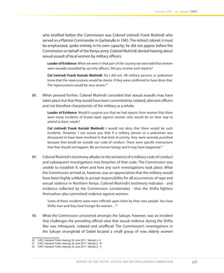 127
Volume IIA Chapter THREE
REPORT OF THE TRUTH, JUSTICE AND RECONCILIATION COMMISSION
who testified before the Commission was Colonel (retired) Frank Muhindi who
served as a Platoon Commander in Garbatulla in 1965.The retired colonel, it must
be emphasized, spoke entirely in his own capacity; he did not appear before the
Commission on behalf of the Kenya army. Colonel Muhindi denied hearing about
sexual assault of local women by military officers:
Leader of Evidence:When we were in that part of the country we were told that women
were sexually assaulted by security officers. Did you receive such reports?
Col (retired) Frank Kariuki Muhindi: No I did not. All military persons or policemen
knew that the repercussions would be drastic if they were confirmed to have done that.
The repercussions would be very severe.50
88.	 When pressed further, Colonel Muhindi conceded that sexual assaults may have
taken place but that they would have been committed by isolated, aberrant officers
and not therefore characteristic of the military as a whole:
Leader of Evidence: Would it surprise you that we had reports from women that there
were many incidents of brutal rapes against women who would be on their way to
attend to basic needs?
Col (retired) Frank Kariuki Muhindi: I would not deny that there would be such
incidents. However, I can assure you that if a military person or a policeman was
discovered to have been involved in that kind of activity, they were severely punished
because that would be outside our code of conduct. There were specific instructions
that that should not happen. We are human beings and it may have happened.51
89.	 Colonel Muhindi’s testimony alludes to the existence of a military code of conduct
and subsequent investigations into breaches of that code. The Commission was
unable to establish if, when and how any such investigations took place. What
the Commission arrived at, however, was an appreciation that the military would
have been highly unlikely to accept responsibility for all occurrences of rape and
sexual violence in Northern Kenya. Colonel Muhindi’s testimony indicates - and
evidence collected by the Commission corroborates - that the Shifta fighters
themselves also committed violence against women:
Some of these incidents were even inflicted upon them by their own people. You have
Shifta men and they have hunger for women…52
90.	 What the Commission uncovered amongst the Sakuye, however, was an incident
that challenges the prevailing official view that sexual violence during the Shifta
War was infrequent, isolated and unofficial. The Commission’s investigations in
the Sakuye stronghold of Dabel located a small group of now elderly women
50	 TJRC/ Hansard/ Public Hearing/ 24 June 2011/ Nairobi/ p. 9
51	 TJRC/ Hansard/ Public Hearing/ 24 June 2011/ Nairobi/ p. 10
52	 TJRC/ Hansard/ Public Hearing/ 24 June 2011/ Nairobi/ p. 11
 
