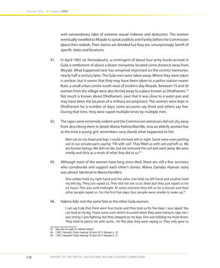 128
Volume IIA Chapter THREE
REPORT OF THE TRUTH, JUSTICE AND RECONCILIATION COMMISSION
with extraordinary tales of extreme sexual violence and abduction. The women
eventually travelled to Moyale to speak publicly and frankly before the Commission
about their ordeals. Their stories are detailed but they are, unsurprisingly, bereft of
specific dates and locations.
91.	 In April 1965 (or thereabouts), a contingent of about four army trucks arrived in
Gula, a settlement of about a dozen manyattas located some distance away from
Moyale. What happened next has remained imprinted on the victims’ memories,
nearly half a century later. The Gula men were taken away. Where they were taken
is unclear, but it seems that they may have been taken to a police station nearer
Bute, a small urban centre south-west of modern-day Moyale. Between 15 and 30
women from the village were also ferried away to a place known as Dhidhanani.53
Not much is known about Dhidhanani, save that it was close to a water pan and
may have been the location of a military encampment. The women were kept in
Dhidhanani for a number of days; some accounts say three and others say five.
During that time, they were raped multiple times by multiple men.
92.	 The rapes were extremely violent and the Commission witnesses did not shy away
from describing them in detail. Mama Halima Martille, now an elderly woman but
at the time a young girl, remembers very clearly what happened to her:
Men sat on my head and legs. I could not look left or right. Some were even putting
soil in our private parts saying: “Fill with soil”. They filled us with soil and left us. We
are human beings. We did not die, but we removed the soil and went away. We were
smelly and dirty as a result of what they did to us.54
93.	 Although most of the women have long since died, there are still a few survivors
who corroborate and support each other’s stories. Mama Zainabu Hiyesa’s story
was almost identical to Mama Hartille’s:
One soldier held my right hand and the other one held my left hand and another held
my left leg. They just raped us. They did not see us as dead but they just raped us for
six hours. This was until midnight. At some moment they left us for a minute and then
other people raped us. For the first five days, four people were unable to wake up.55
94.	 Halima Ado met the same fate as the other Gula women:
I can say truly that there were four trucks and they took us for five days. I was raped. You
can look at my leg. I have some scars which occurred when they were trying to rape me. I
was strong. I was fighting, but they stepped on my legs. One was holding my head down.
They tried to pierce me with some... for five days they were raping us. They only gave us
53	 May also be spelt as “Ndhidh Adhani”
54	 TJRC/ Hansard/ Public Hearing/ 30 April 2011/ Moyale/ p. 33
55	 TJRC/ Hansard/ Public Hearing/ 30 April 2011/ Moyale/ p. 31
 