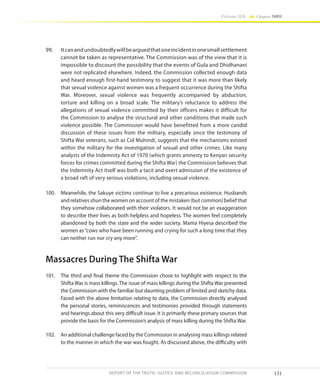131
Volume IIA Chapter THREE
REPORT OF THE TRUTH, JUSTICE AND RECONCILIATION COMMISSION
99.	 Itcanandundoubtedlywillbearguedthatoneincidentinonesmallsettlement
cannot be taken as representative. The Commission was of the view that it is
impossible to discount the possibility that the events of Gula and Dhidhanani
were not replicated elsewhere. Indeed, the Commission collected enough data
and heard enough first-hand testimony to suggest that it was more than likely
that sexual violence against women was a frequent occurrence during the Shifta
War. Moreover, sexual violence was frequently accompanied by abduction,
torture and killing on a broad scale. The military’s reluctance to address the
allegations of sexual violence committed by their officers makes it difficult for
the Commission to analyse the structural and other conditions that made such
violence possible. The Commission would have benefitted from a more candid
discussion of these issues from the military, especially since the testimony of
Shifta War veterans, such as Col Muhindi, suggests that the mechanisms existed
within the military for the investigation of sexual and other crimes. Like many
analysts of the Indemnity Act of 1970 (which grants amnesty to Kenyan security
forces for crimes committed during the Shifta War) the Commission believes that
the Indemnity Act itself was both a tacit and overt admission of the existence of
a broad raft of very serious violations, including sexual violence.
100.	 Meanwhile, the Sakuye victims continue to live a precarious existence. Husbands
and relatives shun the women on account of the mistaken (but common) belief that
they somehow collaborated with their violators. It would not be an exaggeration
to describe their lives as both helpless and hopeless. The women feel completely
abandoned by both the state and the wider society. Mama Hiyesa described the
women as“cows who have been running and crying for such a long time that they
can neither run nor cry any more”.
Massacres During The Shifta War
101.	 The third and final theme the Commission chose to highlight with respect to the
Shifta War is mass killings. The issue of mass killings during the Shifta War presented
the Commission with the familiar but daunting problem of limited and sketchy data.
Faced with the above limitation relating to data, the Commission directly analysed
the personal stories, reminiscences and testimonies provided through statements
and hearings about this very difficult issue. It is primarily these primary sources that
provide the basis for the Commission’s analysis of mass killing during the Shifta War.
102.	 An additional challenge faced by the Commission in analysing mass killings related
to the manner in which the war was fought. As discussed above, the difficulty with
 
