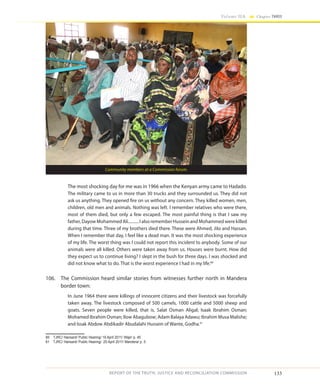 133
Volume IIA Chapter THREE
REPORT OF THE TRUTH, JUSTICE AND RECONCILIATION COMMISSION
The most shocking day for me was in 1966 when the Kenyan army came to Hadado.
The military came to us in more than 30 trucks and they surrounded us. They did not
ask us anything. They opened fire on us without any concern. They killed women, men,
children, old men and animals. Nothing was left. I remember relatives who were there,
most of them died, but only a few escaped. The most painful thing is that I saw my
father, Dayow Mohammed Ali.......... I also remember Hussein and Mohammed were killed
during that time. Three of my brothers died there. These were Ahmed, Jilo and Hassan.
When I remember that day, I feel like a dead man. It was the most shocking experience
of my life. The worst thing was I could not report this incident to anybody. Some of our
animals were all killed. Others were taken away from us. Houses were burnt. How did
they expect us to continue living? I slept in the bush for three days. I was shocked and
did not know what to do. That is the worst experience I had in my life.60
106.	 The Commission heard similar stories from witnesses further north in Mandera
border town:
In June 1964 there were killings of innocent citizens and their livestock was forcefully
taken away. The livestock composed of 500 camels, 1000 cattle and 5000 sheep and
goats. Seven people were killed, that is, Salat Osman Aligal; Isaak Ibrahim Osman;
Mohamed Ibrahim Osman; Ilow Abagubow; Adam Balaya Adawu; Ibrahim Musa Malishe;
and Issak Abdow Abdikadir Abudalahi Hussein of Wante, Godha.61
60	 TJRC/ Hansard/ Public Hearing/ 19 April 2011/ Wajir/ p. 45
61	 TJRC/ Hansard/ Public Hearing/ 25 April 2011/ Mandera/ p. 5
Community members at a Commission forum.
 