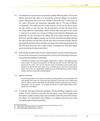 135
Volume IIA Chapter THREE
REPORT OF THE TRUTH, JUSTICE AND RECONCILIATION COMMISSION
111.	 In Garbatulla, the Commission encountered a slightly different pattern. There most
killings seemed to take place in or around the protected villages. For whatever
reason, villagisation was much more volatile in Garbatulla than in other parts of
the region. Witnesses and statements repeatedly refer to “The Day of Killings”
in Garbatulla.66
The details are thin simply because no one can be certain about
the day, month or even the year. But all indications are that the Kenya Army
was responsible for a particularly violent incident that took place in the camps
in response to an attack on a convoy of military trucks between Modogashe and
Garbatulla. On the morning of the killing, the army swept through the camp.
Witnesses describe soldiers jumping out of trucks and indiscriminately opening
fire. Men and boys out with their animals were shot in the back and legs. Women
described the burning of huts, beatings and rapes. How many people died on this
day will never be known. But a large number of people must have been killed,
given the ferocity of violence described.
112.	 Even though he admits that his own understanding is limited, Golicha proved to
be one of the Commission’s most important sources on the disturbing and elusive
issue of the day of killing in Garbatulla:
I would like to mention one of the biggest happenings in Daaba. It was called ‘Guyaua’
which means “The Day of Lamentations.” On that day, the calls “Ua! Ua!” (Kill!, Kill!) rang
around all the camps. This was the day the camp was literally turned upside down.
Between 30 and 60 men were taken away in military lorries and shot at point blank
range. That action was supposedly triggered by the Shifta blowing up three military
vehicles between Garbatulla and Modogashe.67
113.	 Golicha continued:
that morning people in the camps were woken up and pushed to a central position and
some people were taken out. Those who were believed to have their sons in Shifta were
taken in military vehicles; specifically the Garbatulla situation, people were shot and our
respondents saw the remains…we actually saw bones at a place called Taiboto of the
people who were killed.68
114.	 As with the Gula rapes previously described, ‘The Day of Killings’ triggered a mass
exodus of Isiolo residents to Somalia. Like the Sakuye, many Isiolo people found
themselves unable to obtain proper documentation when they returned to Kenya.
The effects of a long-hidden mass killing in an isolated camp have thus been
incredibly profound and long-lasting.
66	 Also sometimes referred to as ‘Day of Ua’ or Guyaua which means “day of lamentations “in Oromo
67	 TJRC/ Hansard/ Public Hearing/ 9 May 2011/ Isiolo/ p. 4
68	 TJRC/ Hansard/ Public Hearing/ 9 May 2011/ Isiolo/ p. 9
 