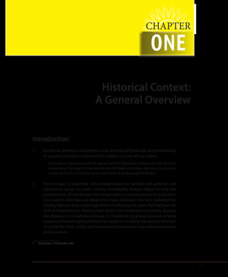 1
CHAPTER
ONE
Historical Context:
A General Overview
Introduction
1.	 On the eve of Kenya’s Independence Day, the Duke of Edinburgh said the following
to a people that about to become free citizens of a new African nation:
Tomorrow a new volume will be opened and an independent Kenya will start to write
a new story. The pages of this volume are still blank and empty; the story that is to be
written on them is still in the hands and minds of all the people of Kenya.1
2.	 The next day, 12 December 1963, independence was greeted with jubilation and
celebrations across the entire country. Immediately, Kenyans began to write the
country’s story. Almost 50 years later, Kenya’s story is a success story as it is a sad story.
It is a success story because, despite the many challenges that have bedeviled the
country, Kenyans have made huge strides in achieving the goals that had been set
forth at independence, chief amongst which is the eradication of poverty, diseases
and illiteracy. It is a sad story because it is burdened by ghastly accounts of gross
violations of human rights and historical injustices. It is mainly this sad part of Kenya’s
story that the Truth, Justice and Reconciliation Commission was tasked to examine
and document.
1	 Daily Nation, 13 December 1963.
 