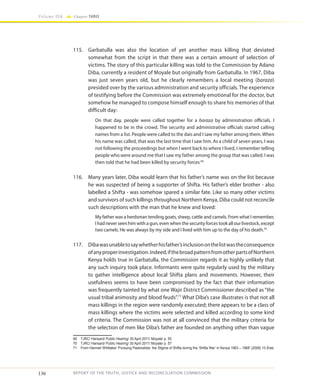 136
Volume IIA Chapter THREE
REPORT OF THE TRUTH, JUSTICE AND RECONCILIATION COMMISSION
115.	 Garbatulla was also the location of yet another mass killing that deviated
somewhat from the script in that there was a certain amount of selection of
victims. The story of this particular killing was told to the Commission by Adano
Diba, currently a resident of Moyale but originally from Garbatulla. In 1967, Diba
was just seven years old, but he clearly remembers a local meeting (baraza)
presided over by the various administration and security officials. The experience
of testifying before the Commission was extremely emotional for the doctor, but
somehow he managed to compose himself enough to share his memories of that
difficult day:
On that day, people were called together for a baraza by administration officials. I
happened to be in the crowd. The security and administrative officials started calling
names from a list. People were called to the dais and I saw my father among them. When
his name was called, that was the last time that I saw him. As a child of seven years, I was
not following the proceedings but when I went back to where I lived, I remember telling
people who were around me that I saw my father among the group that was called. I was
then told that he had been killed by security forces69
116.	 Many years later, Diba would learn that his father’s name was on the list because
he was suspected of being a supporter of Shifta. His father’s elder brother - also
labelled a Shifta - was somehow spared a similar fate. Like so many other victims
and survivors of such killings throughout Northern Kenya, Diba could not reconcile
such descriptions with the man that he knew and loved:
My father was a herdsman tending goats, sheep, cattle and camels. From what I remember,
I had never seen him with a gun, even when the security forces took all our livestock, except
two camels. He was always by my side and I lived with him up to the day of his death.70
117.	 Dibawasunabletosaywhetherhisfather’sinclusiononthelistwastheconsequence
ofanyproperinvestigation.Indeed,ifthebroadpatternfromotherpartsofNorthern
Kenya holds true in Garbatulla, the Commission regards it as highly unlikely that
any such inquiry took place. Informants were quite regularly used by the military
to gather intelligence about local Shifta plans and movements. However, their
usefulness seems to have been compromised by the fact that their information
was frequently tainted by what one Wajir District Commissioner described as “the
usual tribal animosity and blood feuds”.71
What Diba’s case illustrates is that not all
mass killings in the region were randomly executed; there appears to be a class of
mass killings where the victims were selected and killed according to some kind
of criteria. The Commission was not at all convinced that the military criteria for
the selection of men like Diba’s father are founded on anything other than vague
69	 TJRC/ Hansard/ Public Hearing/ 30 April 2011/ Moyale/ p. 55
70	 TJRC/ Hansard/ Public Hearing/ 30 April 2011/ Moyale/ p. 57
71	 From Hannah Whittaker ‘Pursuing Pastoralists: the Stigma of Shifta during the ‘Shifta War’ in Kenya 1963 – 1968’ (2008) 10 Eras
 