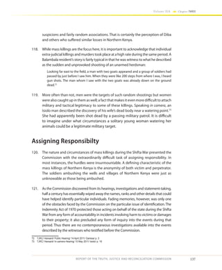 137
Volume IIA Chapter THREE
REPORT OF THE TRUTH, JUSTICE AND RECONCILIATION COMMISSION
suspicions and fairly random associations. That is certainly the perception of Diba
and others who suffered similar losses in Northern Kenya.
118.	 While mass killings are the focus here, it is important to acknowledge that individual
extra-judicial killings and murders took place at a high rate during the same period. A
Balambala resident’s story is fairly typical in that he was witness to what he described
as the sudden and unprovoked shooting of an unarmed herdsman:
Looking far east to the field, a man with two goats appeared and a group of soldiers had
passed by just before I saw him. When they were like 200 steps from where I was, I heard
gun shots. The man whom I saw with the two goats was already down on the ground
dead.72
119.	 More often than not, men were the targets of such random shootings but women
were also caught up in them as well; a fact that makes it even more difficult to attach
military and tactical legitimacy to some of these killings. Speaking in camera, an
Isiolo man described the discovery of his wife’s dead body near a watering point.73
She had apparently been shot dead by a passing military patrol. It is difficult
to imagine under what circumstances a solitary young woman watering her
animals could be a legitimate military target.
Assigning Responsibilty
120.	 The nature and circumstances of mass killings during the Shifta War presented the
Commission with the extraordinarily difficult task of assigning responsibility. In
most instances, the hurdles were insurmountable. A defining characteristic of the
mass killings of Northern Kenya is the anonymity of both victim and perpetrator.
The soldiers ambushing the wells and villages of Northern Kenya were just as
unknowable as those being ambushed.
121.	 As the Commission discovered from its hearings, investigations and statement-taking,
half a century has essentially wiped away the names, ranks and other details that could
have helped identify particular individuals. Fading memories, however, was only one
of the obstacles faced by the Commission on the particular issue of identification. The
Indemnity Act of 1970 protected those acting on behalf of the state during the Shifta
War from any form of accountability in incidents involving harm to victims or damages
to their property; it also precluded any form of inquiry into the events during that
period. Thus there are no contemporaneous investigations available into the events
described by the witnesses who testified before the Commission.
72	 TJRC/ Hansard/ Public Hearing/ 14 April 2011/ Garissa/ p. 3
73	 TJRC/ Hansard/ In-camera Hearing/ 10 May 2011/ Isiolo/ p. 19
 