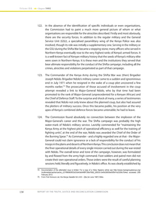 138
Volume IIA Chapter THREE
REPORT OF THE TRUTH, JUSTICE AND RECONCILIATION COMMISSION
122.	 In the absence of the identification of specific individuals or even organisations,
the Commission had to paint a much more general picture of whom or what
organisations are responsible for the atrocities described. Firstly and most obviously,
there are the security forces. In addition to the regular military and the General
Service Unit (GSU), a specialised paramilitary wing of the Kenya Police was also
involved, though its role was initially a supplementary one. Serving in the military or
the GSU during the ShiftaWar became a stepping stone; many officers who served in
Northern Kenya eventually rose to the very highest ranks of Kenya’s armed forces. It
is a well-known fact of Kenyan military history that the seeds of Kenya’s military elite
were sown in Northern Kenya. It is these men and the institutions they served that
bear ultimate responsibility for the conduct of the Shifta campaign, including all the
crimes, atrocities and violations perpetrated as part of that campaign.
123.	 The Commander of the Kenya Army during the Shifta War was (then) Brigadier
Joseph Ndolo. Brigadier Ndolo’s military career came to a sudden and ignominious
end in July 1971 when he resigned in the wake of a coup plot uncovered a few
months earlier.74
The prosecution of those accused of involvement in the coup
attempt revealed a link to Major-General Ndolo, who by that time had been
promoted to the rank of Major-General (unprecedented for a Kenyan African) and
the Chief of Defence Staff.To the surprise and shock of many, a series of testimonies
revealed that Ndolo not only knew about the planned coup, but also had assured
the plotters of military success. Once this became public, his position at the very
apex of Kenya’s combined defence forces became untenable; he had to leave.
124.	 The Commission found absolutely no connection between the implosion of the
Major-General’s career and the war. The Shifta campaign was probably the high
water-mark of Ndolo’s military service. Lavishly commended for “maintaining the
Kenya Army at the highest pitch of operational efficiency as well for the training of
fighting units”, at the end of the war, Ndolo was awarded the Chief of the Order of
the Burning Spear.75
As Commander - and a highly regarded one at that - the Major-
General could not claim ignorance or a lack of responsibility for the conduct of his
troopsintheplainsanddesertsofNorthernKenya.Thisconclusiondoesnotmeanthat
the finer operational details of every single mission carried out during the war rested
with Ndolo. The overall tenor and tone of the campaign, however, was formulated
by and flowed from the army high command. Foot soldiers and patrol men did not
create their own operational orders. Those orders were the result of careful planning
sessions held, literally and figuratively, in Ndolo’s office. As was clearly established by
74	 Documentation of this attempted coup is limited. For a copy of a Hilary Ngweno article see http://www.marsgroupkenya.org/
multimedia/cache/cache_c21f969b5f03d33d43e04f8f136e7682_9003c1b45d3605e00f541e2326c7b4ec accessed 25th
February 2012.
75	 From First Honours List, the Kenya Gazette Vol LXIX – 28a (Ist June 1967) 594a.
 