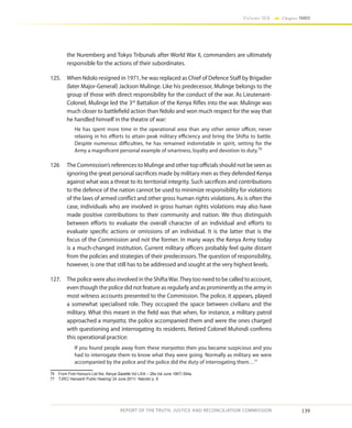 139
Volume IIA Chapter THREE
REPORT OF THE TRUTH, JUSTICE AND RECONCILIATION COMMISSION
the Nuremberg and Tokyo Tribunals after World War II, commanders are ultimately
responsible for the actions of their subordinates.
125.	 When Ndolo resigned in 1971, he was replaced as Chief of Defence Staff by Brigadier
(later Major-General) Jackson Mulinge. Like his predecessor, Mulinge belongs to the
group of those with direct responsibility for the conduct of the war. As Lieutenant-
Colonel, Mulinge led the 3rd
Battalion of the Kenya Rifles into the war. Mulinge was
much closer to battlefield action than Ndolo and won much respect for the way that
he handled himself in the theatre of war:
He has spent more time in the operational area than any other senior officer, never
relaxing in his efforts to attain peak military efficiency and bring the Shifta to battle.
Despite numerous difficulties, he has remained indomitable in spirit, setting for the
Army a magnificent personal example of smartness, loyalty and devotion to duty.76
126	 The Commission’s references to Mulinge and other top officials should not be seen as
ignoring the great personal sacrifices made by military men as they defended Kenya
against what was a threat to its territorial integrity. Such sacrifices and contributions
to the defence of the nation cannot be used to minimize responsibility for violations
of the laws of armed conflict and other gross human rights violations. As is often the
case, individuals who are involved in gross human rights violations may also have
made positive contributions to their community and nation. We thus distinguish
between efforts to evaluate the overall character of an individual and efforts to
evaluate specific actions or omissions of an individual. It is the latter that is the
focus of the Commission and not the former. In many ways the Kenya Army today
is a much-changed institution. Current military officers probably feel quite distant
from the policies and strategies of their predecessors. The question of responsibility,
however, is one that still has to be addressed and sought at the very highest levels.
127.	 The police were also involved in the ShiftaWar.They too need to be called to account,
even though the police did not feature as regularly and as prominently as the army in
most witness accounts presented to the Commission. The police, it appears, played
a somewhat specialised role. They occupied the space between civilians and the
military. What this meant in the field was that when, for instance, a military patrol
approached a manyatta, the police accompanied them and were the ones charged
with questioning and interrogating its residents. Retired Colonel Muhindi confirms
this operational practice:
If you found people away from these manyattas then you became suspicious and you
had to interrogate them to know what they were going. Normally as military we were
accompanied by the police and the police did the duty of interrogating them…77
76	 From First Honours List the, Kenya Gazette Vol LXIX – 28a (Ist June 1967) 594a.
77	 TJRC/ Hansard/ Public Hearing/ 24 June 2011/ Nairobi/ p. 8
 
