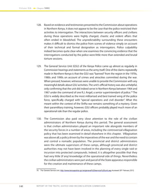 140
Volume IIA Chapter THREE
REPORT OF THE TRUTH, JUSTICE AND RECONCILIATION COMMISSION
128.	 Based on evidence and testimonies presented to the Commission about operations
in Northern Kenya, it does not appear to be the case that the police restricted their
activities to interrogation. The interactions between security officers and civilians
during these operations were highly charged, chaotic and violent affairs that
often ended in bloodshed. The unpredictability surrounding these encounters
makes it difficult to dismiss the police from scenes of violence simply on account
of their technical and formal designation as interrogators. Police culpability
indeed becomes quite clear when one examines the convincing evidence that the
interrogations conducted by the police were little more than extended and brutal
torture sessions.
129.	 The General Service Unit (GSU) of the Kenya Police came up almost as regularly in
Commission hearings and statements as the army itself. One of the claims repeatedly
made in Northern Kenya is that the GSU was“banned”from the region in the 1970s,
1980s and 1990s on account of crimes and atrocities committed during the war.
When pressed, however, witnesses were unable to provide the Commission with any
meaningful details about GSU activities.The unit’s official history was also unhelpful,
only confirming that the unit did indeed serve in Northern Kenya between 1964 and
1967 under the command of one R.J. Angel, a senior superintendant of police.78
The
GSU is widely described as the most militarised and best trained wing of the police
force, specifically charged with “special operations and civil disorder”. What this
meant within the context of the Shifta war remains something of a mystery. Given
their paramilitary training, however, GSU officers probably played much more of an
operational role than the regular police.
130.	 The Commission also paid very close attention to the role of the civilian
administrators of Northern Kenya during this period. The general assessment
is that civilian administrators played an important role alongside members of
the security forces in a number of areas, including the controversial villagisation
policy that has been examined in detail elsewhere in this chapter. Villagisation
wasaboveall,apolicydrivenbytheimperativesofthewarandtheneedtocontain
and control a nomadic population. The provincial and district administrators
were the ultimate supervisors of these camps, although provincial and district
authorities may not have been involved in the planning of every single raid or
incursion into protected compounds. Indeed, it is altogether possible that they
had very little (if any) knowledge of the operational side of things. Nevertheless
the civilian administrators were part and parcel of the State apparatus responsible
for the creation and maintenance of these camps.
78	 The General Service Unit, http://www.kenyapolice.go.ke/general%20service%20unit.asp Accessed 26th
February 2012.
 